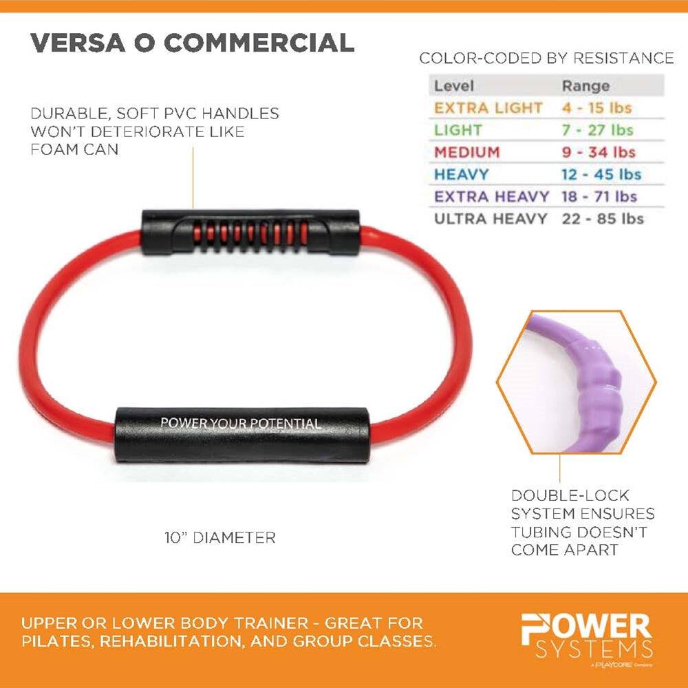 VERSA O COMMERCIAL

DURABLE, SOFT PVC HANDLES WON'T DETERIORATE LIKE FOAM CAN

COLOR-CODED BY RESISTANCE

Level | Range
--- | ---
EXTRA LIGHT | 4 - 15 lbs
LIGHT | 7 - 27 lbs
MEDIUM | 9 - 34 lbs
HEAVY | 12 - 45 lbs
EXTRA HEAVY | 18 - 71 lbs
ULTRA HEAVY | 22 - 85 lbs

POWER YOUR POTENTIAL

10" DIAMETER

DOUBLE-LOCK SYSTEM ENSURES TUBING DOESN'T COME APART

UPPER OR LOWER BODY TRAINER - GREAT FOR PILATES, REHABILITATION, AND GROUP CLASSES.

POWER SYSTEMS PLAYCORE