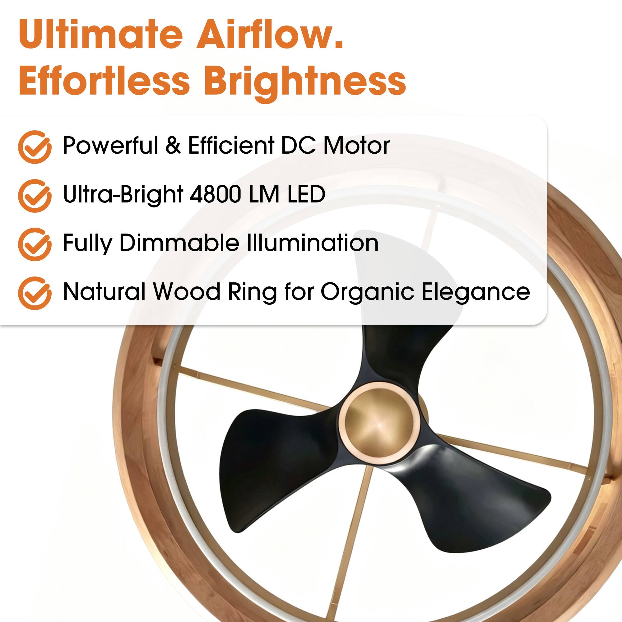 Ultimate Airflow. Effortless Brightness

- Powerful & Efficient DC Motor
- Ultra-Bright 4800 LM LED
- Fully Dimmable Illumination
- Natural Wood Ring for Organic Elegance