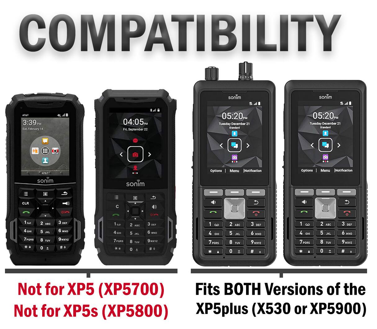 COMPATIBILITY

1
sonim
sonim
AT&T 3:39 PM Sat February 14
04:05 PM Fri, September 22
05:20PM Tuesday December 21 Standard
05:20PM Tuesday December 21 Standard
AT&T
Options 1
Menu [Notification
Options
Menu [Notification
sonim
sonim
CLR
1 66 4 CHI 7PORS
2 ABC 5 JKL TUV
OFF MXO WXYZ
1 as GIEI PORE a
2 ABC 5 JKL TUV o
OFF MNO 9 WXYZ
1 GO 4 CHI 7 PORS a
2 ABC 5 JKL 8 TUV o 
3 DEF 6 MNO WXYZ #
1 ao 4 OHI 7 PORS
2 ABC 5 JKL 8 TUV o
3 DEF 6 MNO 9 WXYZ 
Not for XP5 (XP5700) Fits BOTH Versions of the XP5plus (X530 or XP5900) Not for XP5s (XP5800)
