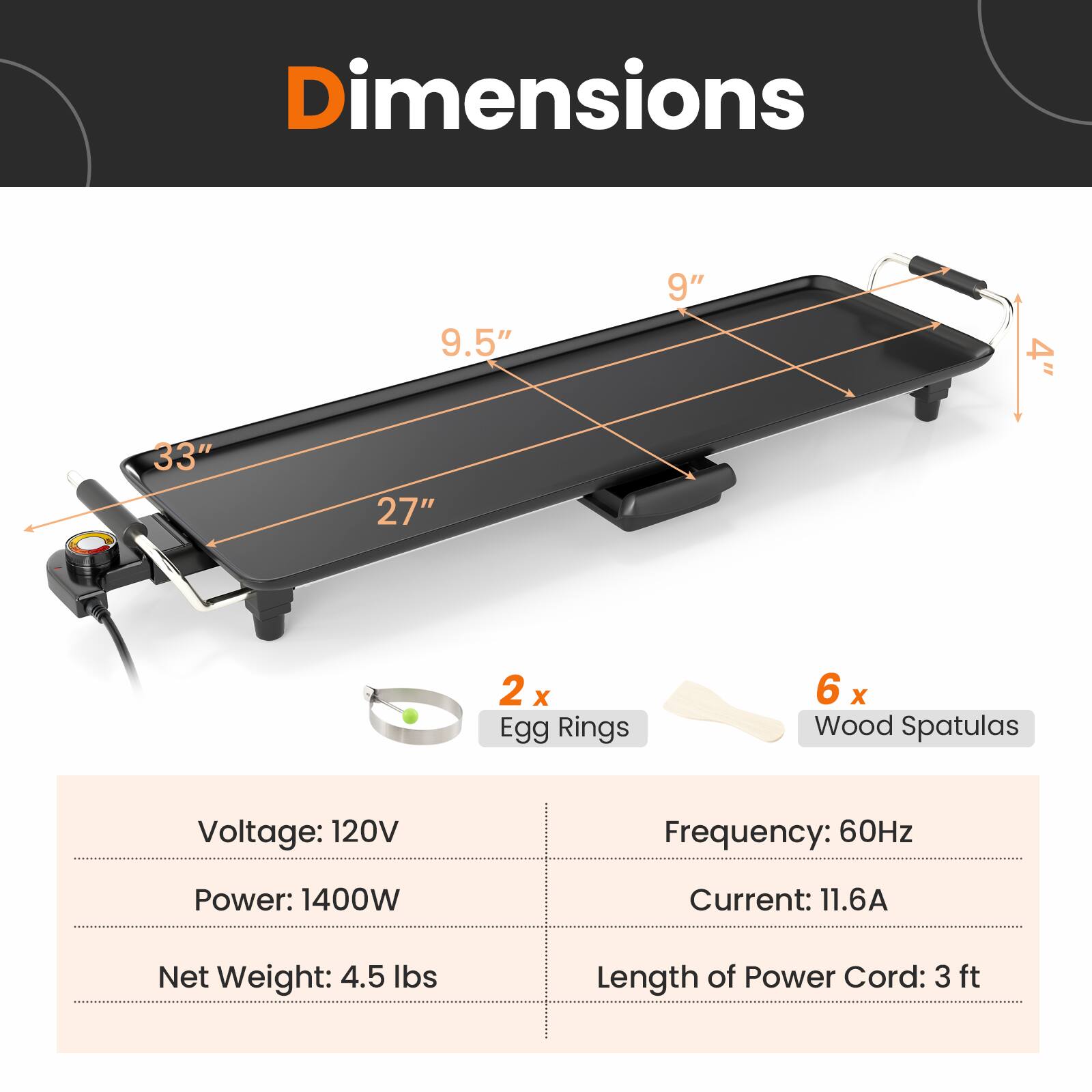 Dimensions: 9.5" x 9" x 4"  
Length: 33"  
Width: 27"  

2 x Egg Rings  
6 x Wood Spatulas  

Voltage: 120V  
Frequency: 60Hz  
Power: 1400W  
Current: 11.6A  
Net Weight: 4.5 lbs  
Length of Power Cord: 3 ft