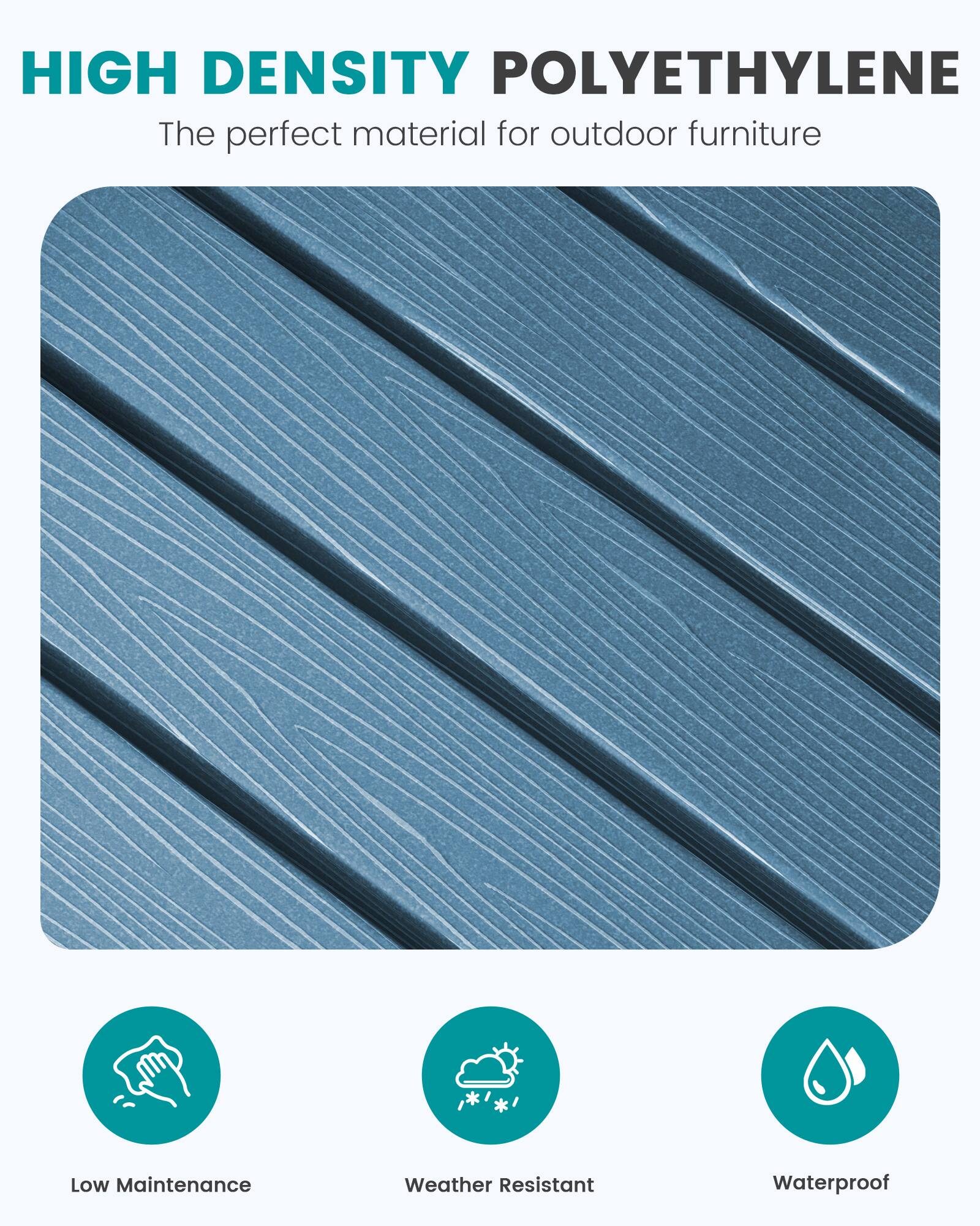 HIGH DENSITY POLYETHYLENE  
The perfect material for outdoor furniture

Low Maintenance  
Weather Resistant  
Waterproof