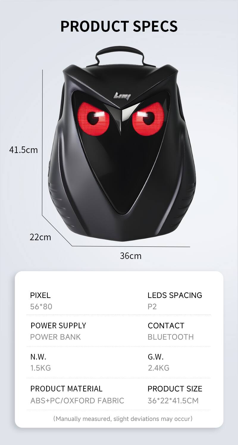 PRODUCT SPECS

Lemy

41.5cm
22cm
36cm

PIXEL 56*80
LEDS SPACING P2

POWER SUPPLY
POWER BANK
CONTACT
BLUETOOTH

N.W. 1.5KG
G.W. 2.4KG

PRODUCT MATERIAL ABS+PC/OXFORD FABRIC

PRODUCT SIZE 36*22*41.5CM

(Manually measured, slight deviations may occur)