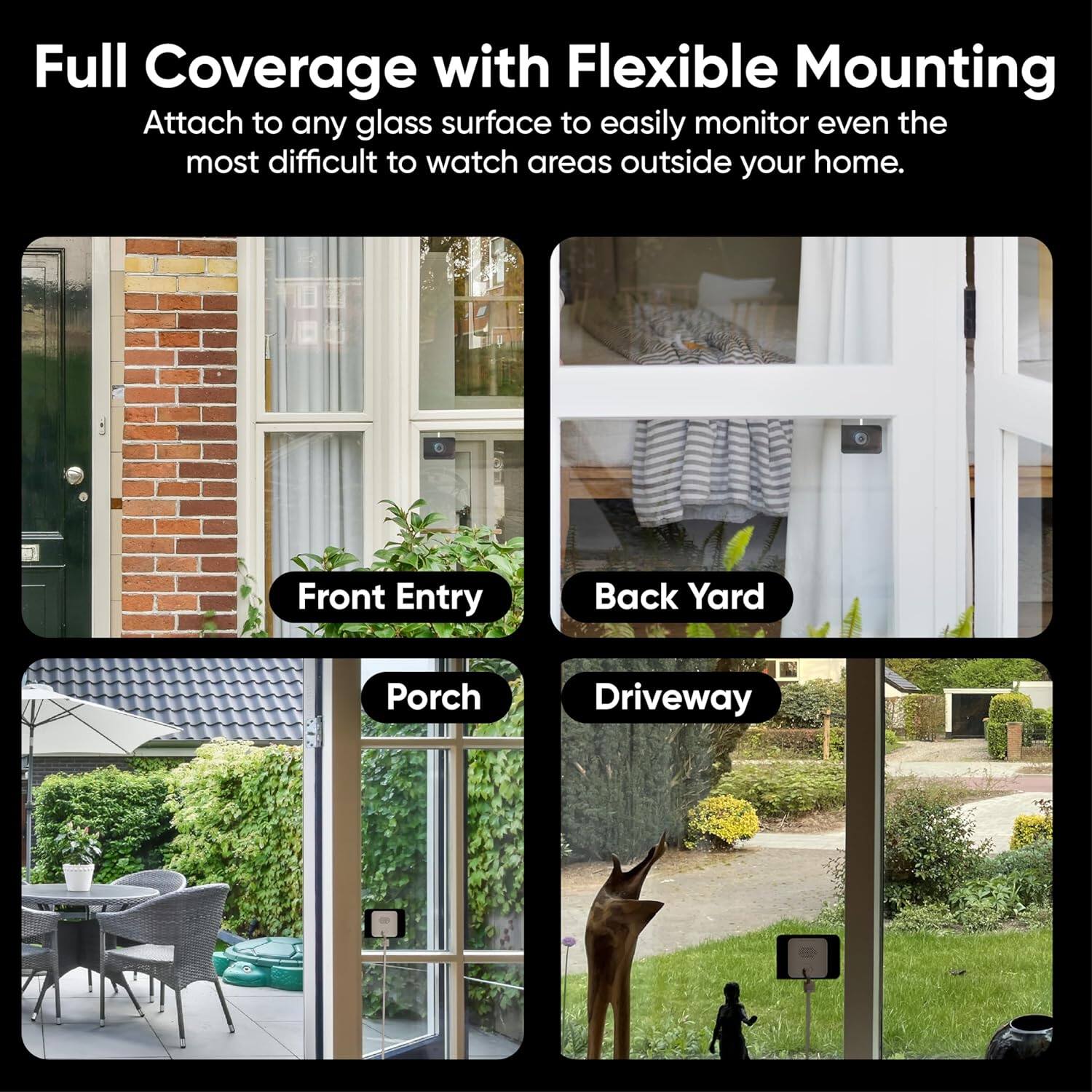 Full Coverage with Flexible Mounting  
Attach to any glass surface to easily monitor even the most difficult to watch areas outside your home.  

Front Entry  
Back Yard  
Porch  
Driveway