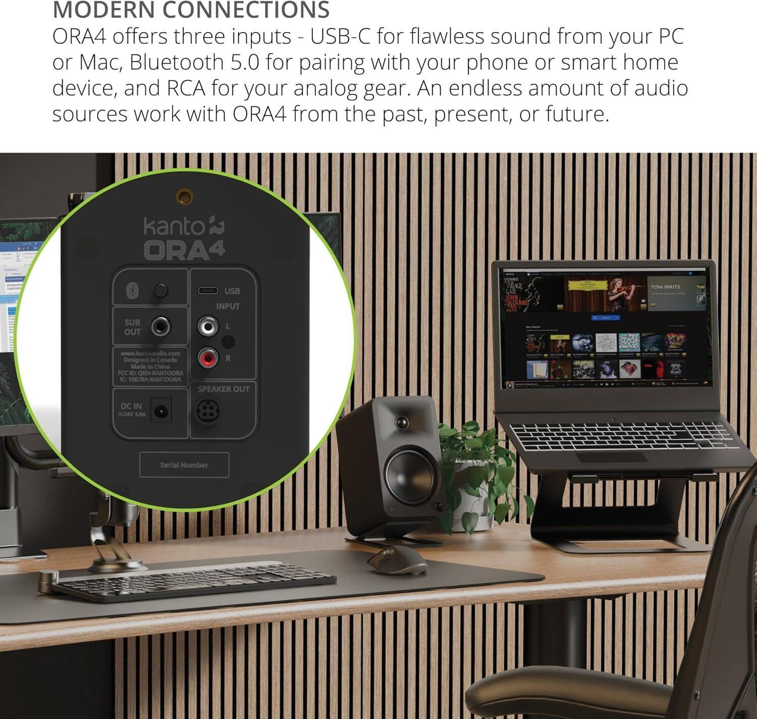 MODERN CONNECTIONS  
ORA4 offers three inputs - USB-C for flawless sound from your PC or Mac, Bluetooth 5.0 for pairing with your phone or smart home device, and RCA for your analog gear. An endless amount of audio sources work with ORA4 from the past, present, or future.

kanto ORA4  
USB INPUT  
SUB OUT  
SPEAKER OUT  
DC IN  
www.kantocloud.com  
Designed in Canada  
Made in China  
FCC ID: KANTO-ORA4  
CE-0085-CHINA  
Serial Number