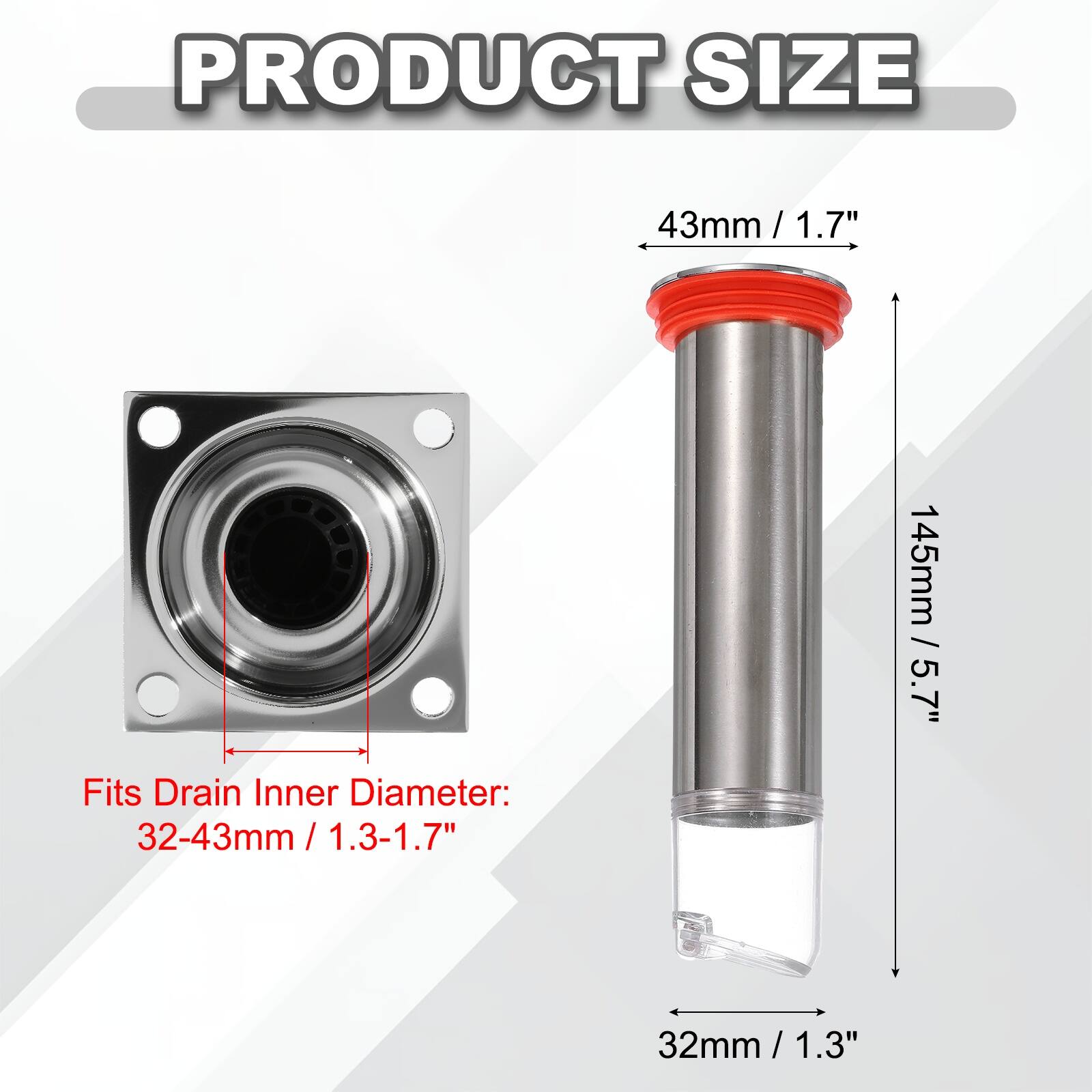 PRODUCT SIZE

43mm / 1.7"  
145mm / 5.7"  

Fits Drain Inner Diameter:  
32-43mm / 1.3-1.7"  
32mm / 1.3"