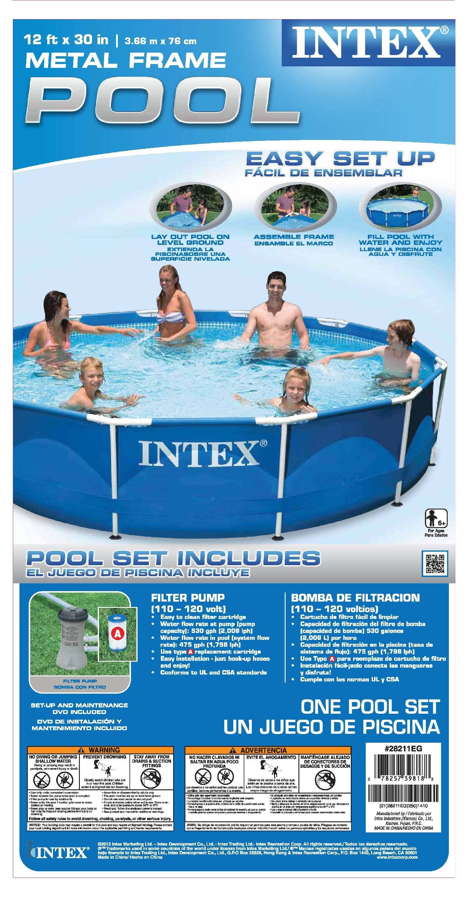 **12 ft x 30 in**  
**3.66 m x 76 cm**

**INTEX METAL FRAME POOL**

**EASY SET UP**  
**FÁCIL DE ENSEÑBLAR**

1. **LAY OUT POOL ON A LEVEL GROUND**  
   **PODÉS EXTENDA PISCINA SOBRE UNA SUPERFICIE NIVELADA**

2. **ASSEMBLE FRAME**  
   **ENSAMBLE EL MARCO**

3. **FILL POOL WITH WATER AND ENJOY**  
   **LLENE PISCINA CON AGUA Y DISFRUTE**

**POOL SET INCLUDES**  
**EL JUEGO DE PISCINA INCLUYE**

- **FILTER PUMP**  
  **BOMBA DE FILTRACIÓN**  
  **(110 - 120 volt)**  
  **(110 - 120 voltios)**

  - **Water flow rate pump**  
    **Capacidad de bombeo de agua**  
    **530 gph [2,000 lph]**

  - **Easy clean filter cartridge**  
    **