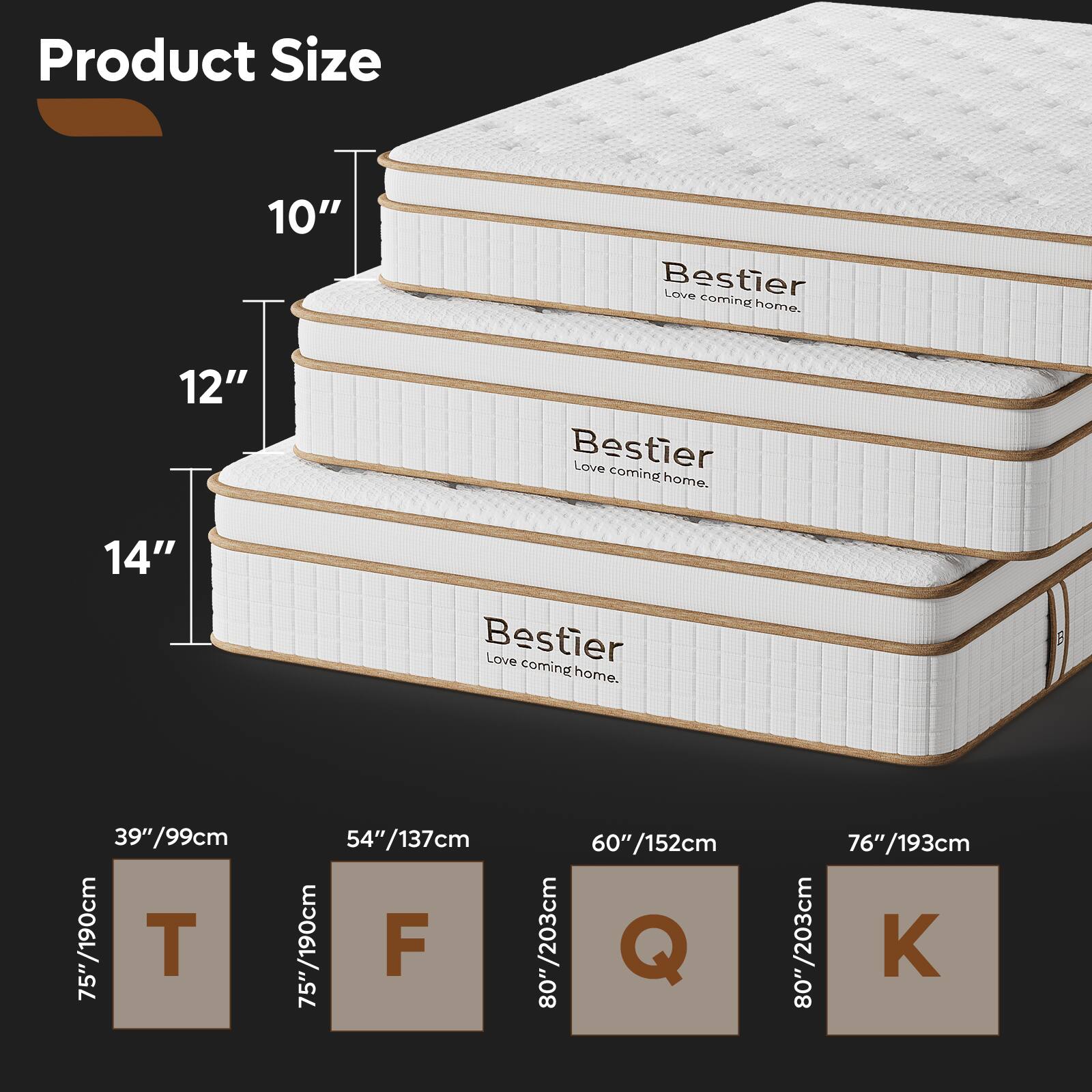 Product Size

10" Bestier Love coming home.  
12" Bestier Love coming home.  
14" Bestier Love coming home.  

39"/99cm  
75"/190cm  
54"/137cm  
60"/152cm  
76"/193cm  

T  
F  
Q  
K