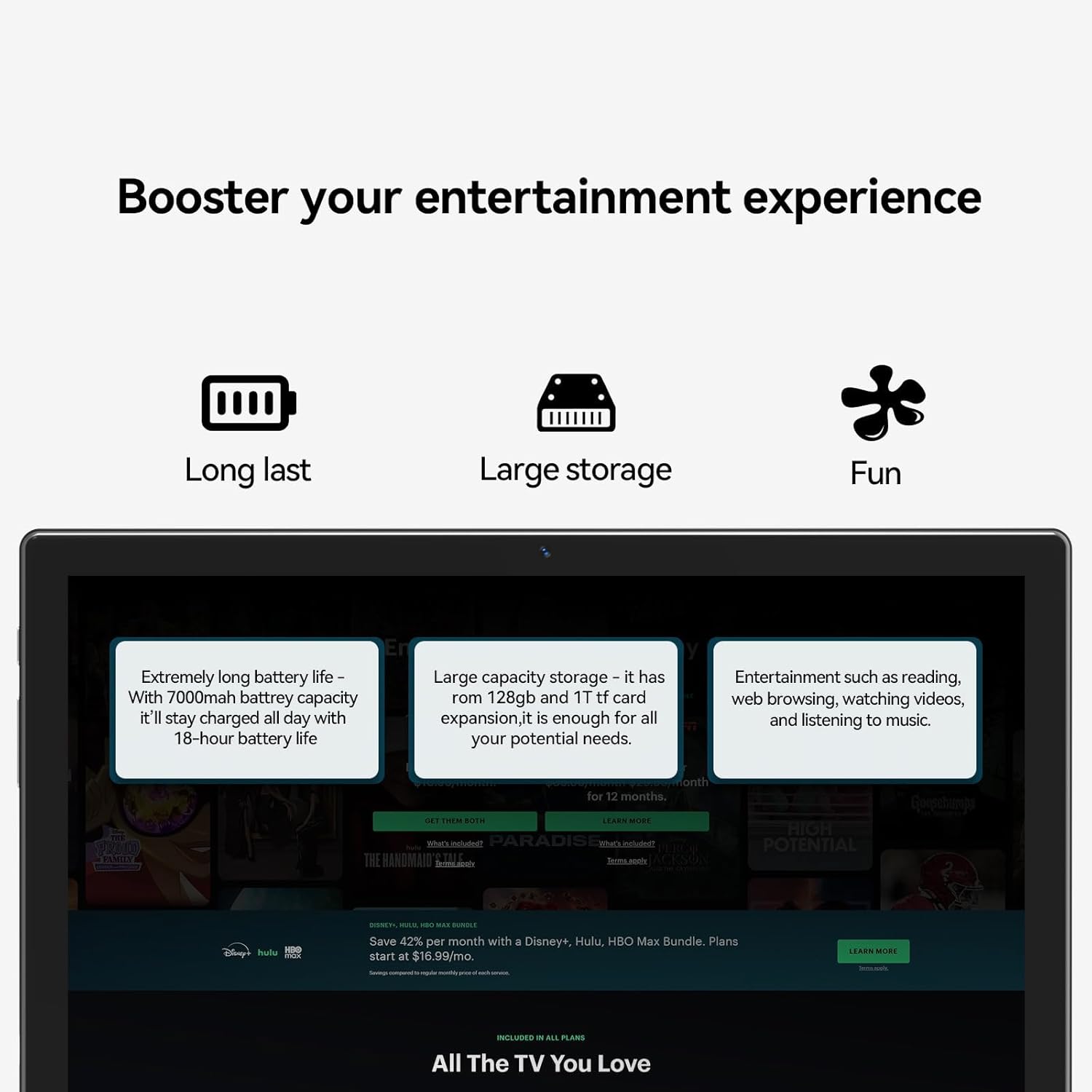 Booster your entertainment experience

- Long last
  - Extremely long battery life - With 7000mah battery capacity it'll stay charged all day with 18-hour battery life

- Large storage
  - Large capacity storage - it has rom 128gb and 1T tf card expansion, it is enough for all your potential needs.

- Fun
  - Entertainment such as reading, web browsing, watching videos, and listening to music.

Save 42% per month with a Disney+, Hulu, HBO Max Bundle. Plans start at $16.99/mo.

All The TV You Love