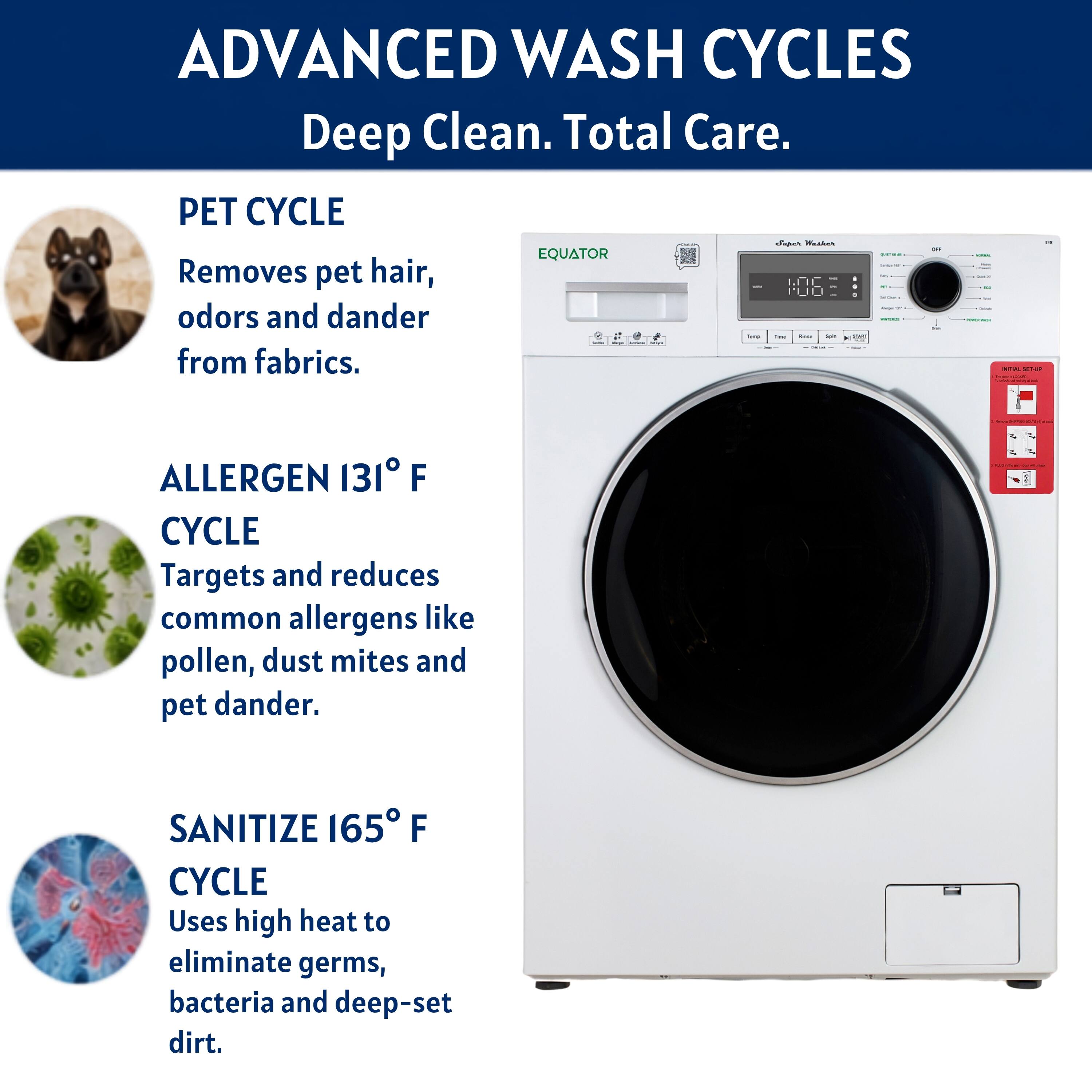 ADVANCED WASH CYCLES  
Deep Clean. Total Care.

PET CYCLE  
Removes pet hair, odors and dander from fabrics.

ALLERGEN 131° F CYCLE  
Targets and reduces common allergens like pollen, dust mites and pet dander.

SANITIZE 165° F CYCLE  
Uses high heat to eliminate germs, bacteria and deep-set dirt.