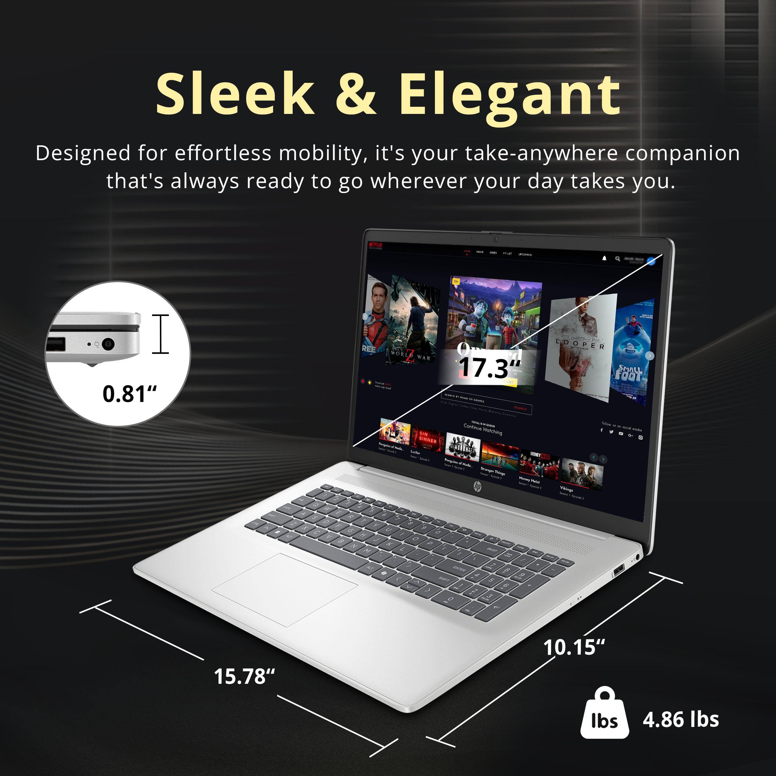 Sleek & Elegant  
Designed for effortless mobility, it's your take-anywhere companion that's always ready to go wherever your day takes you.  

0.81"  
17.3"  
15.78"  
10.15"  
4.86 lbs