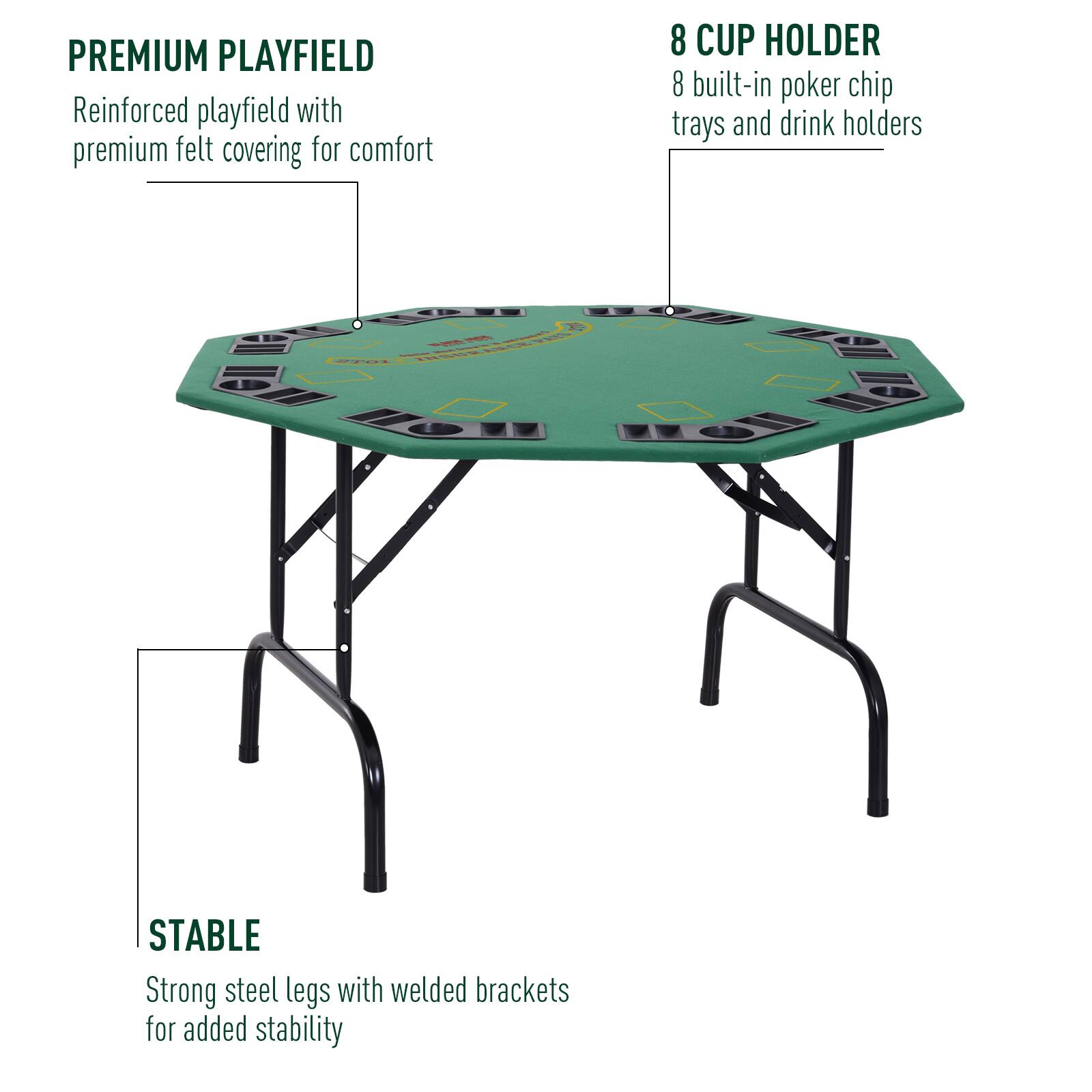 PREMIUM PLAYFIELD  
Reinforced playfield with premium felt covering for comfort  

8 CUP HOLDER  
8 built-in poker chip trays and drink holders  

STABLE  
Strong steel legs with welded brackets for added stability