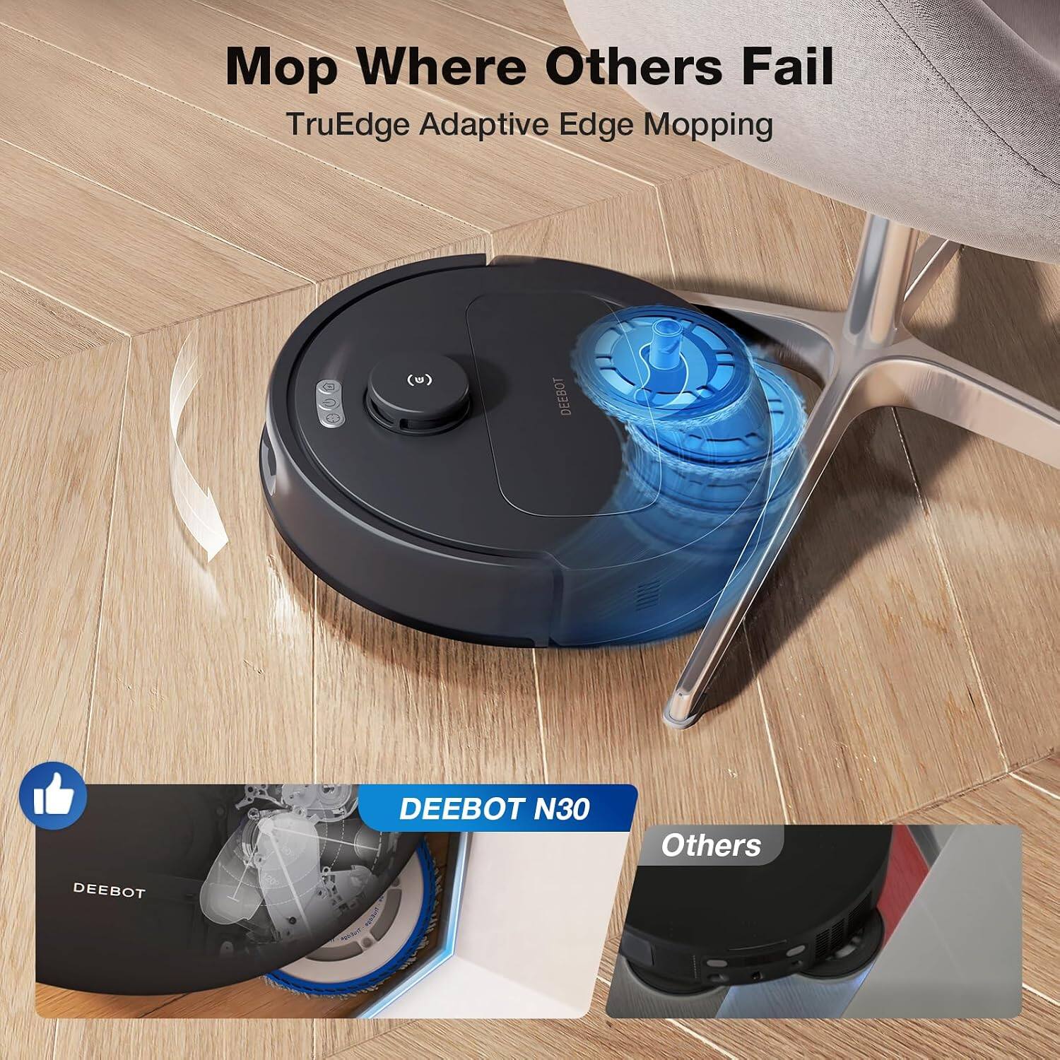 Mop Where Others Fail  
TruEdge Adaptive Edge Mopping  

DEEBOT N30  
Others
