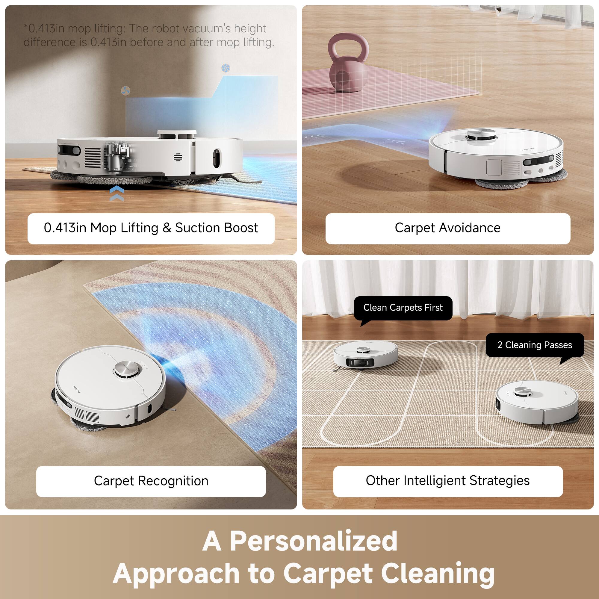 *0.413in mop lifting: The robot vacuum's height difference is 0.413in before and after mop lifting.

0.413in Mop Lifting & Suction Boost

Carpet Avoidance

Carpet Recognition

Clean Carpets First

2 Cleaning Passes

Other Intelligent Strategies

A Personalized Approach to Carpet Cleaning