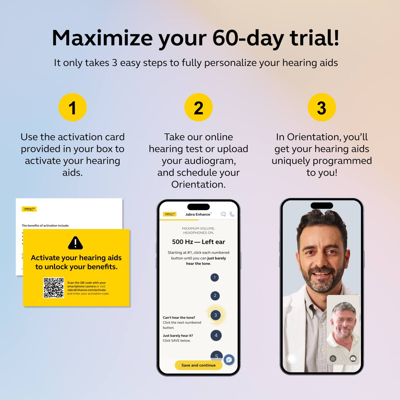 Maximize your 60-day trial!

It only takes 3 easy steps to fully personalize your hearing aids

1. Use the activation card provided in your box to activate your hearing aids.

2. Take our online hearing test or upload your audiogram, and schedule your Orientation.

3. In Orientation, you'll get your hearing aids uniquely programmed to you!

The benefits of activation include:

Activate your hearing aids to unlock your benefits.

Scan the QR code with your smartphone or enter your activation code at jabraenhance.com/activate.

Jabra Enhance

MAXIMUM VOLUME HEADPHONES ON.
500 Hz — Left ear

Starting at 1, click each numbered button until you can just barely hear the tone.

Can't hear the tone? Click the next numbered button.

Just barely hear it? Click SAVE below.

Save and continue