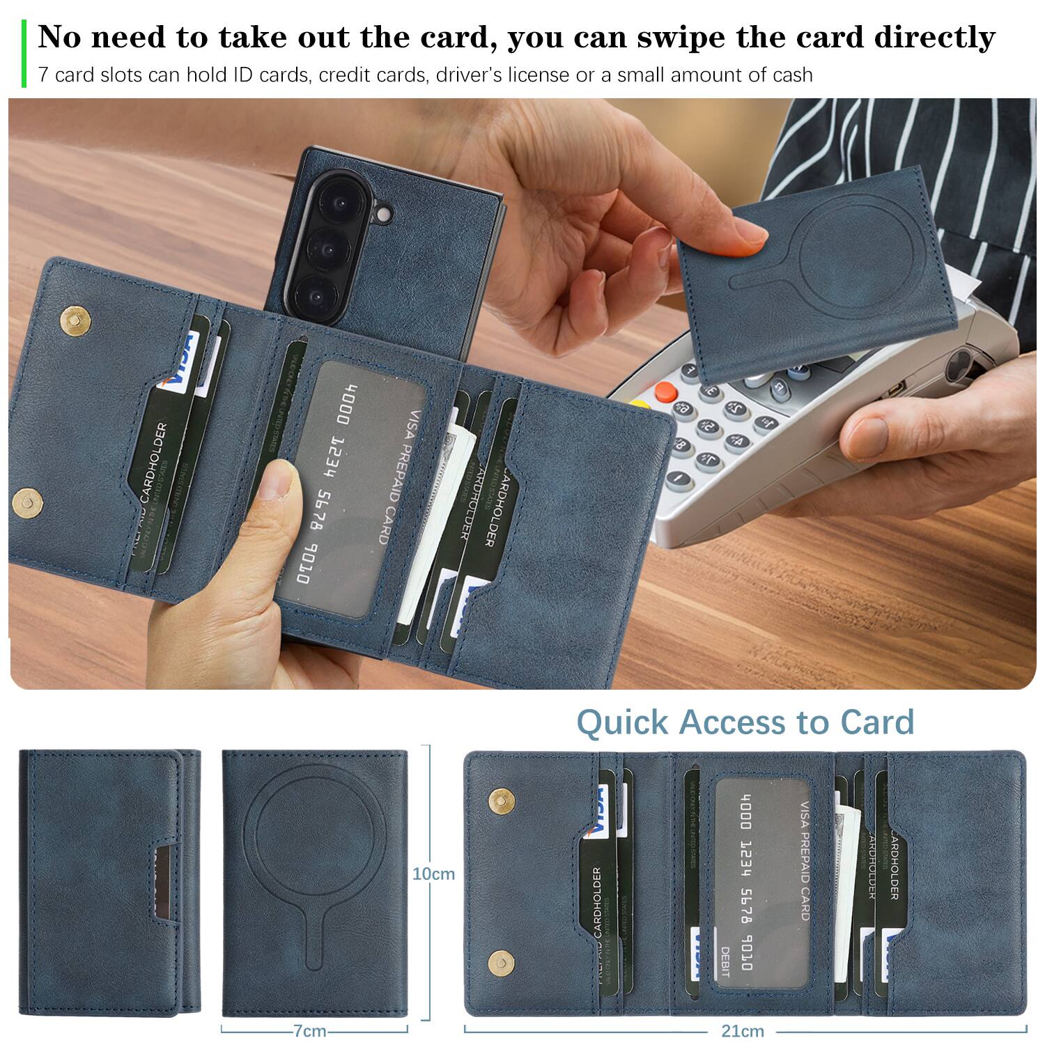 No need to take out the card, you can swipe the card directly.  
7 card slots can hold ID cards, credit cards, driver's license or a small amount of cash.  

CARDHOLDER  
4000 753H 5678 9010 VISA PREPAID CARD  
ARDHOLDER 1  

CARDHOLDER  
4000 1234 5678 06 VISA PREPAID CARD  
ARDHOLDER  

Quick Access to Card  

10cm  
7cm  
21cm
