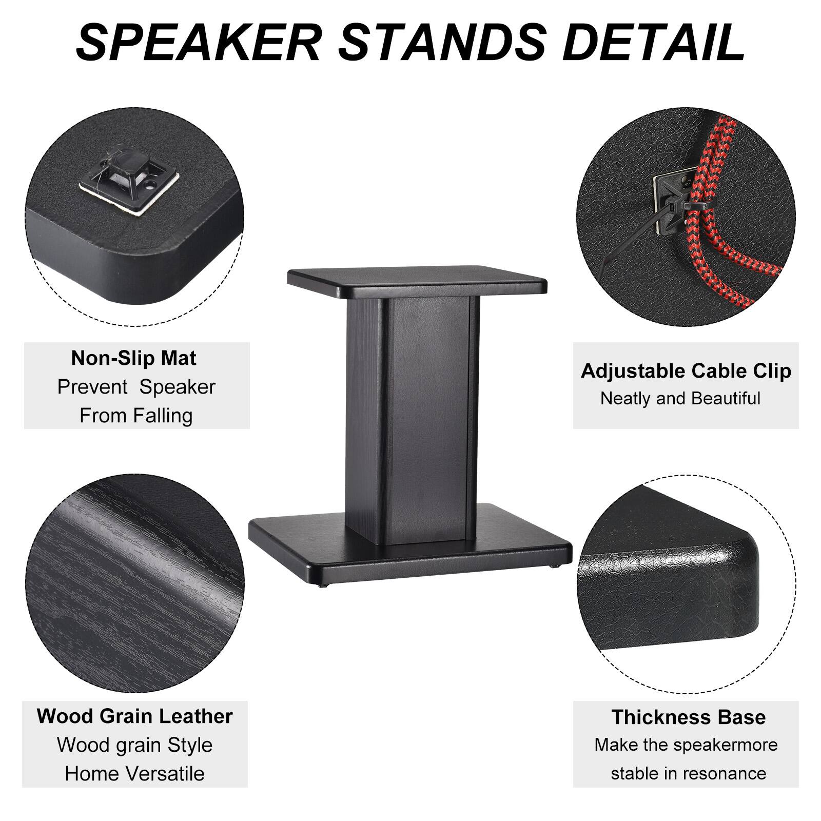 SPEAKER STANDS DETAIL

- Non-Slip Mat
  - Prevent Speaker From Falling

- Adjustable Cable Clip
  - Neatly and Beautiful

- Wood Grain Leather
  - Wood grain Style
  - Home Versatile

- Thickness Base
  - Make the speaker more stable in resonance