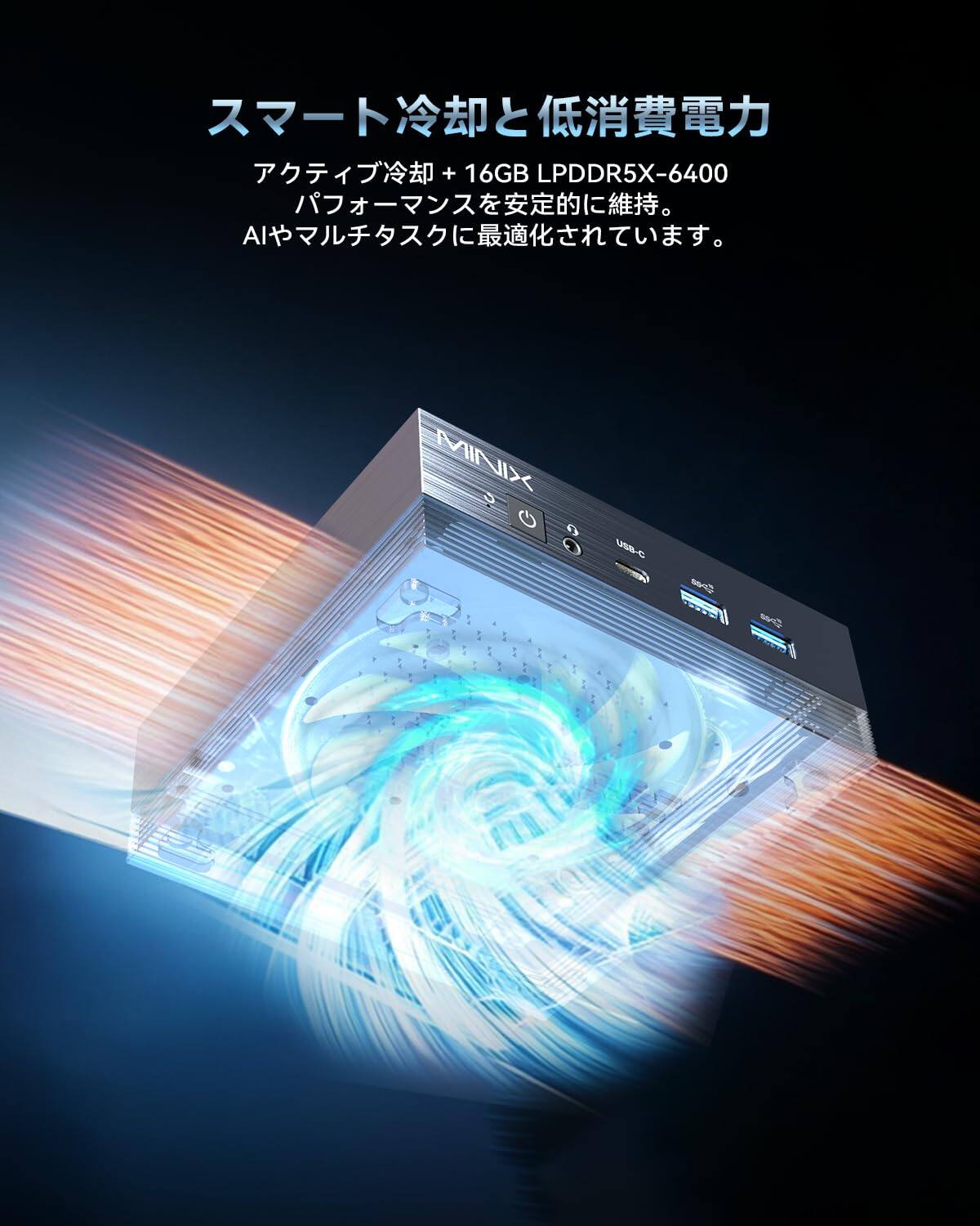 + 16GB LPDDR5X-6400 AI  
MINIX S G o O  
USB-C  
Speed  
Open  

スマート冷却と低消費電力  
アクティブ冷却 + 16GB LPDDR5X-6400  
パフォーマンスを安定的に維持。  
AIやマルチタスクに最適化されています。