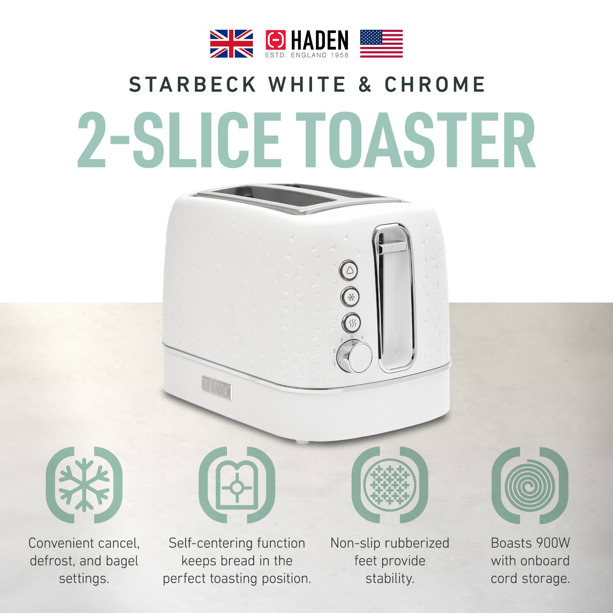 HADEN ESTD. ENGLAND 1958  
STARBECK WHITE & CHROME 2-SLICE TOASTER  

- Convenient cancel, defrost, and bagel settings.  
- Self-centering function keeps bread in the perfect toasting position.  
- Non-slip rubberized feet provide stability.  
- Boasts 900W with onboard cord storage.
