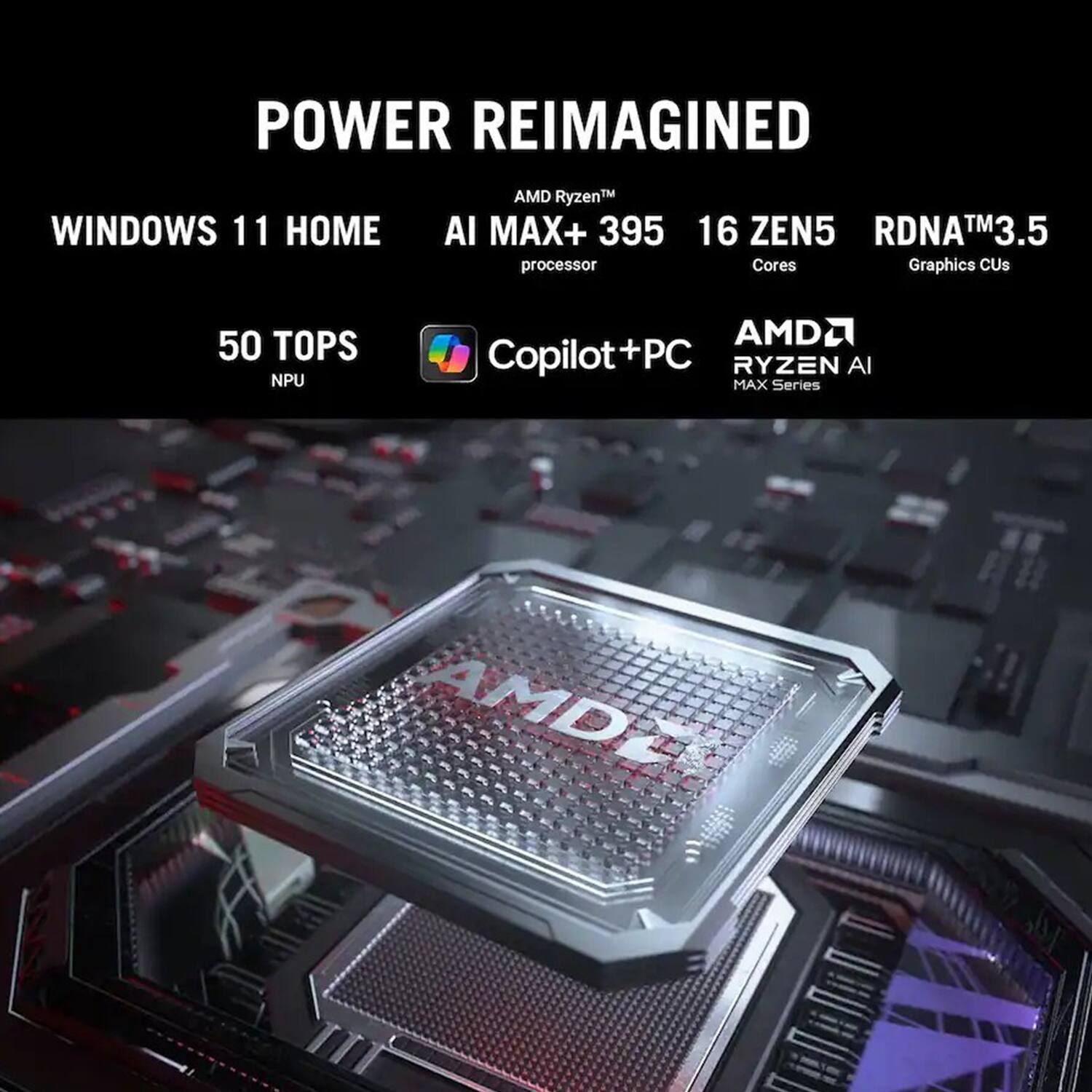 POWER REIMAGINED

WINDOWS 11 HOME

AMD Ryzen™ AI MAX+ 395 processor

16 ZEN5 Cores

RDNA™ 3.5 Graphics CUs

50 TOPS NPU

AMD Copilot+PC

AMD RYZEN AI MAX Series