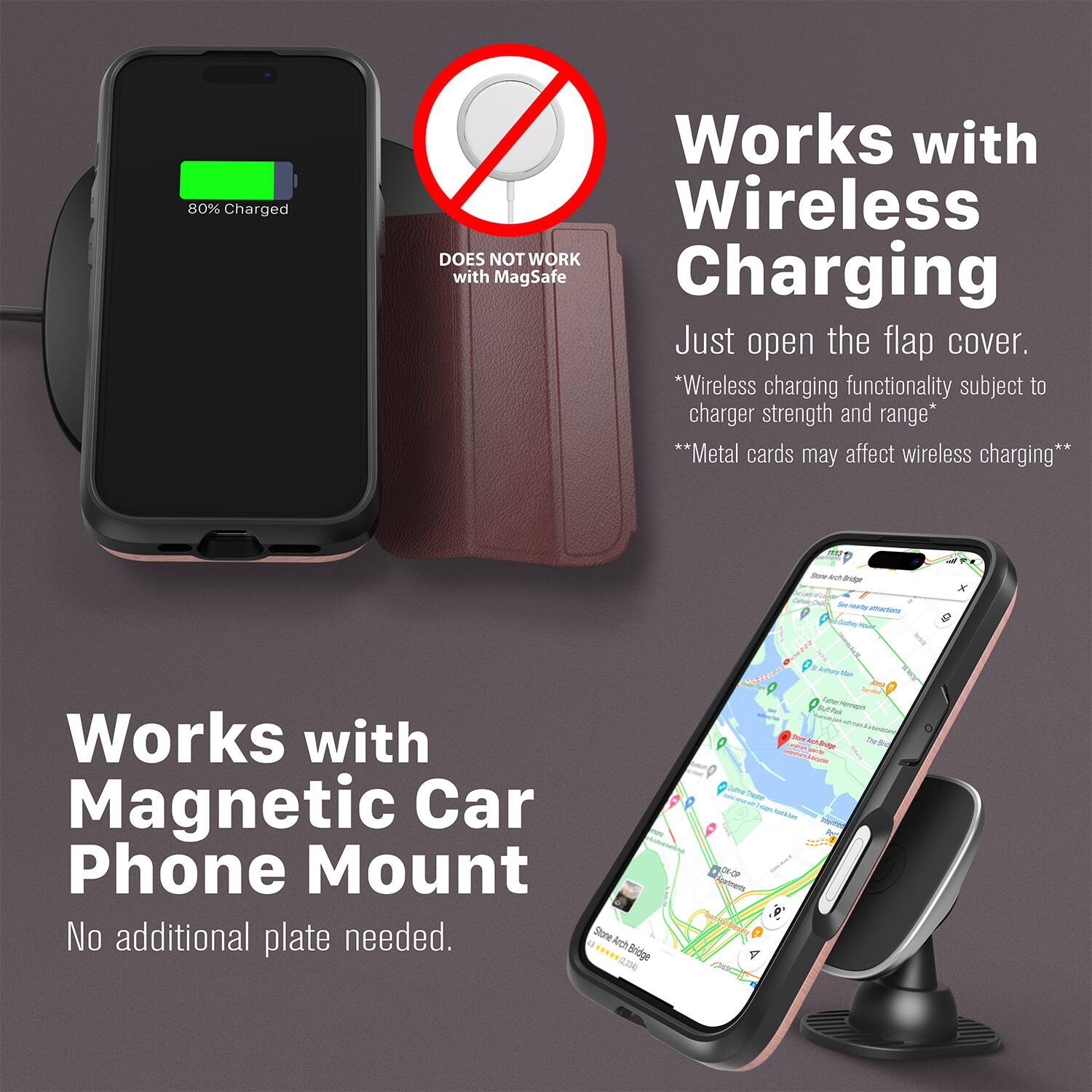 80% Charged  
Works with Wireless  
DOES NOT WORK with MagSafe Charging  
Just open the flap cover.  
*Wireless charging functionality subject to charger strength and range*  
**Metal cards may affect wireless charging**  

Works with Magnetic Car Phone Mount  
No additional plate needed.