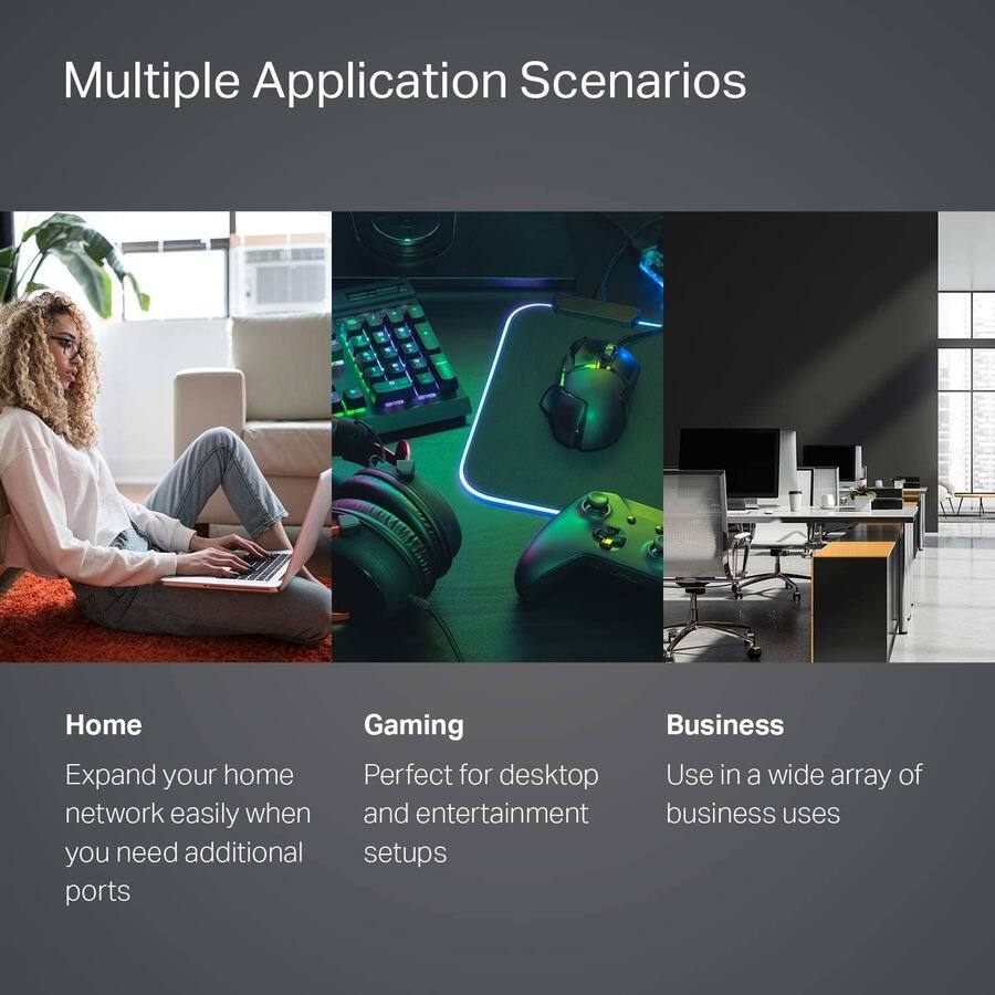 Multiple Application Scenarios

Home  
Expand your home network easily when you need additional ports

Gaming  
Perfect for desktop and entertainment setups

Business  
Use in a wide array of business uses