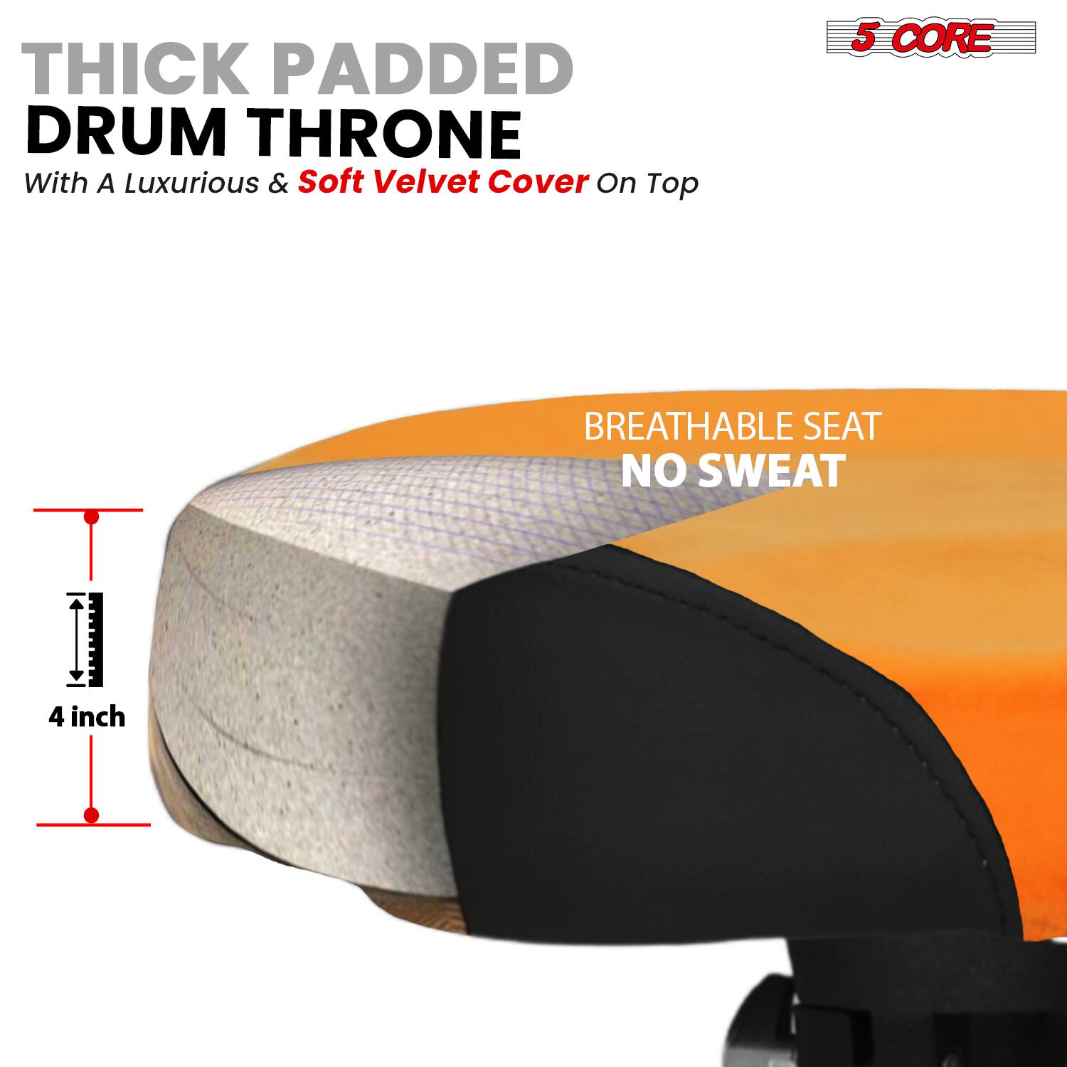 THICK PADDED DRUM THRONE  
With A Luxurious & Soft Velvet Cover On Top  

5 CORE  

BREATHABLE SEAT  
NO SWEAT  

4 inch