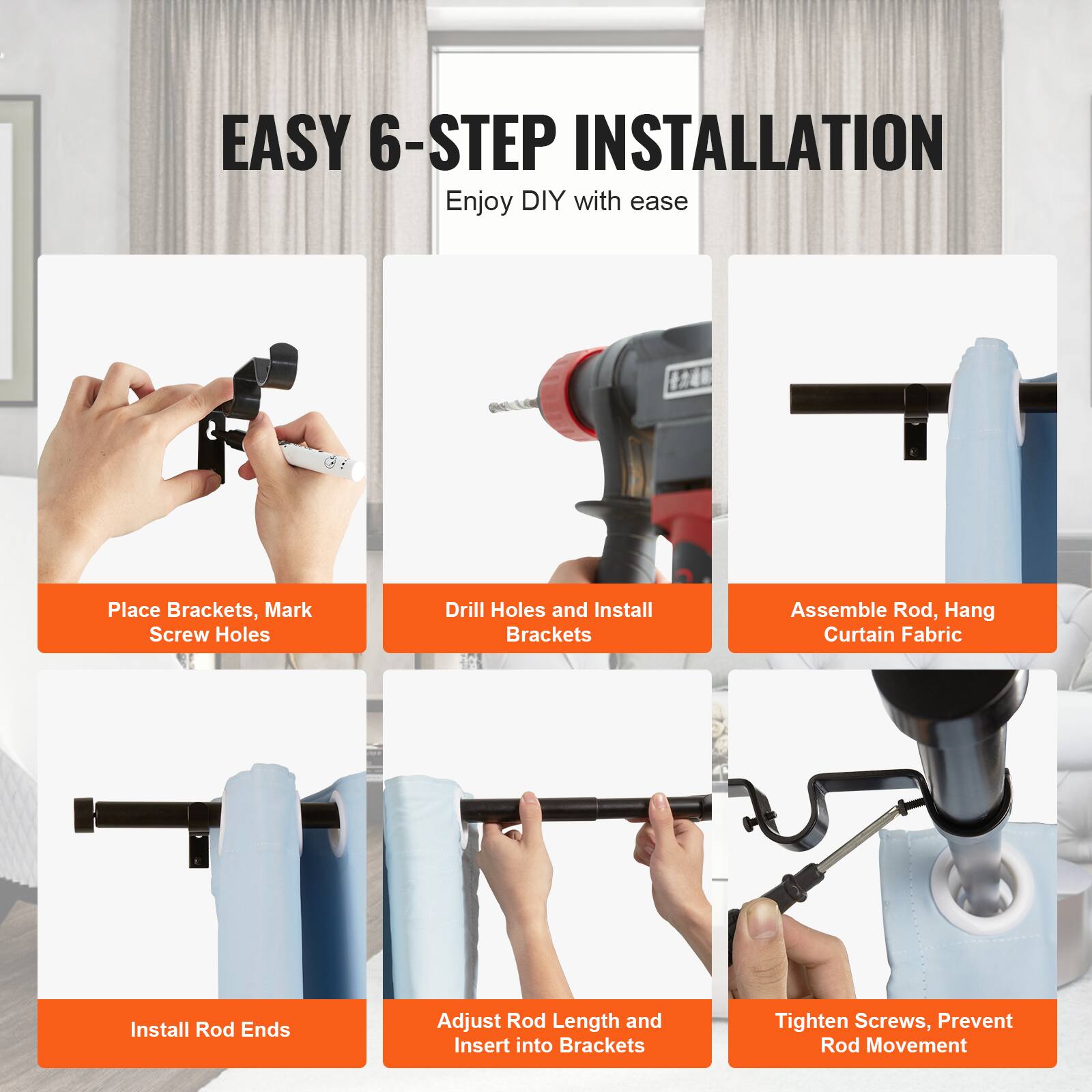 EASY 6-STEP INSTALLATION  
Enjoy DIY with ease

1. Place Brackets, Mark Screw Holes
2. Drill Holes and Install Brackets
3. Assemble Rod, Hang Curtain Fabric
4. Install Rod Ends
5. Adjust Rod Length and Insert into Brackets
6. Tighten Screws, Prevent Rod Movement