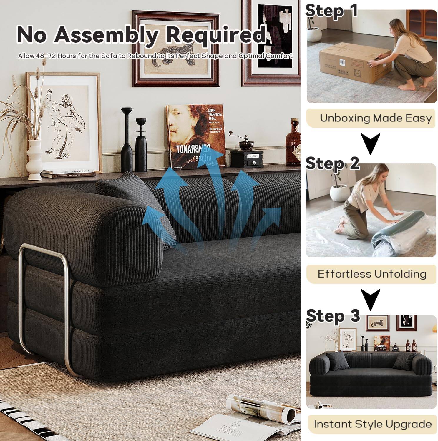 No Assembly Required  
Allow 48-72 Hours for the Sofa to Rebound to Its Perfect Shape and Optimal Comfort  

Step 1  
Unboxing Made Easy  

Step 2  
Effortless Unfolding  

Step 3  
Instant Style Upgrade