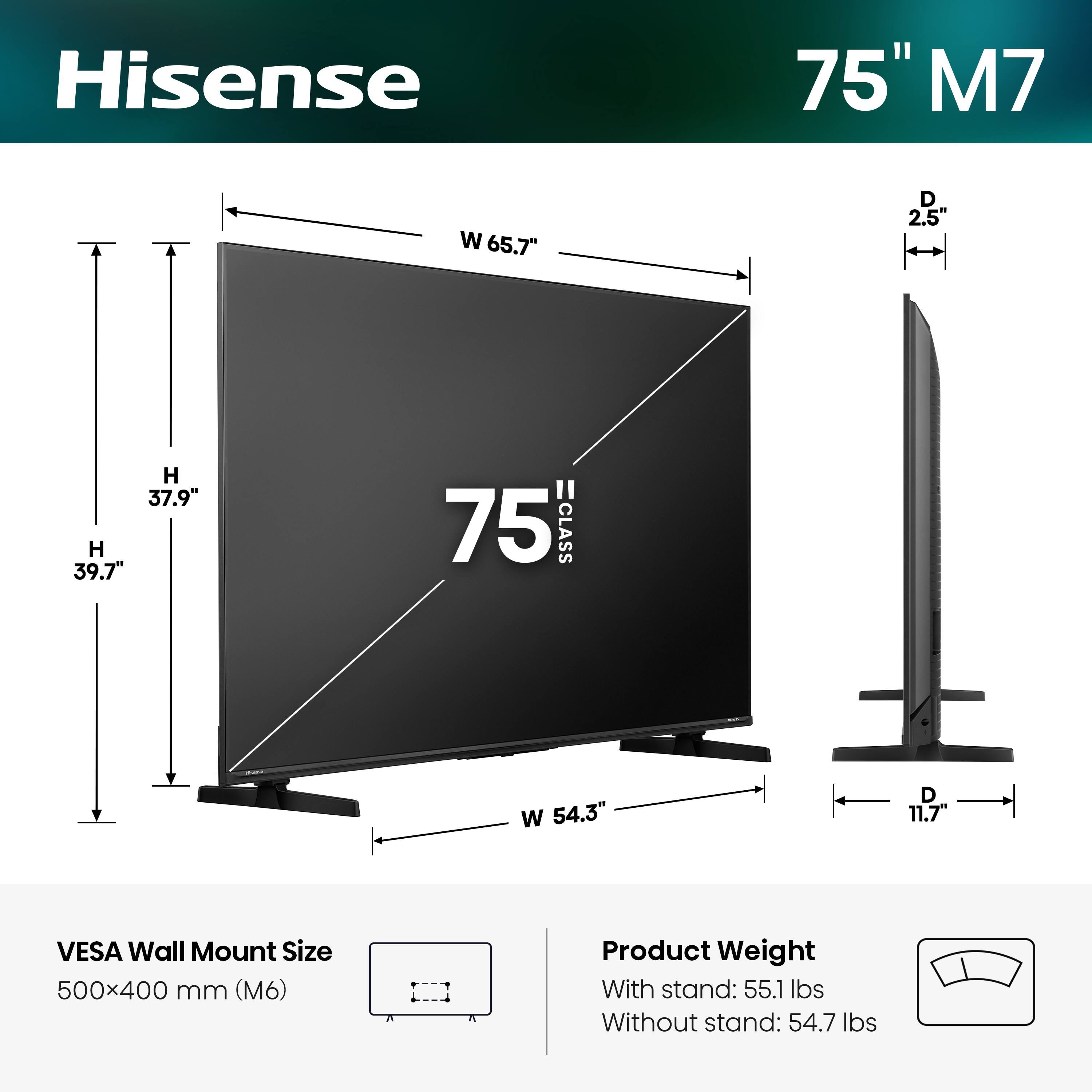 Hisense 75" M7  
Width: 65.7"  
Depth: 2.5"  
Height: 37.9"  
Height (with stand): 39.7"  
Width (with stand): 54.3"  
Depth (with stand): 11.7"  
VESA Wall Mount Size: 500x400 mm (M6)  
Product Weight:  
With stand: 55.1 lbs  
Without stand: 54.7 lbs