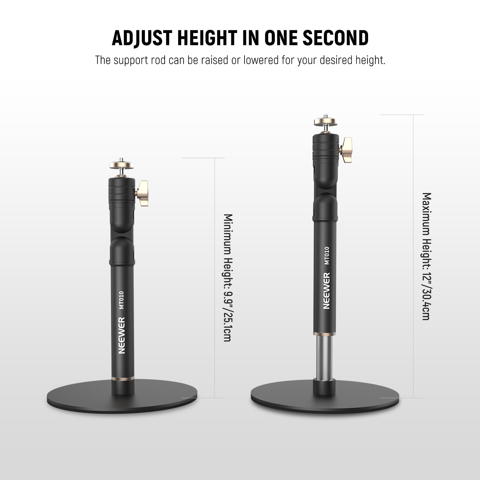 ADJUST HEIGHT IN ONE SECOND

The support rod can be raised or lowered for your desired height.

MT010 NEEWER

Minimum Height: 9.9" / 25.1cm

Maximum Height: 12" / 30.4cm