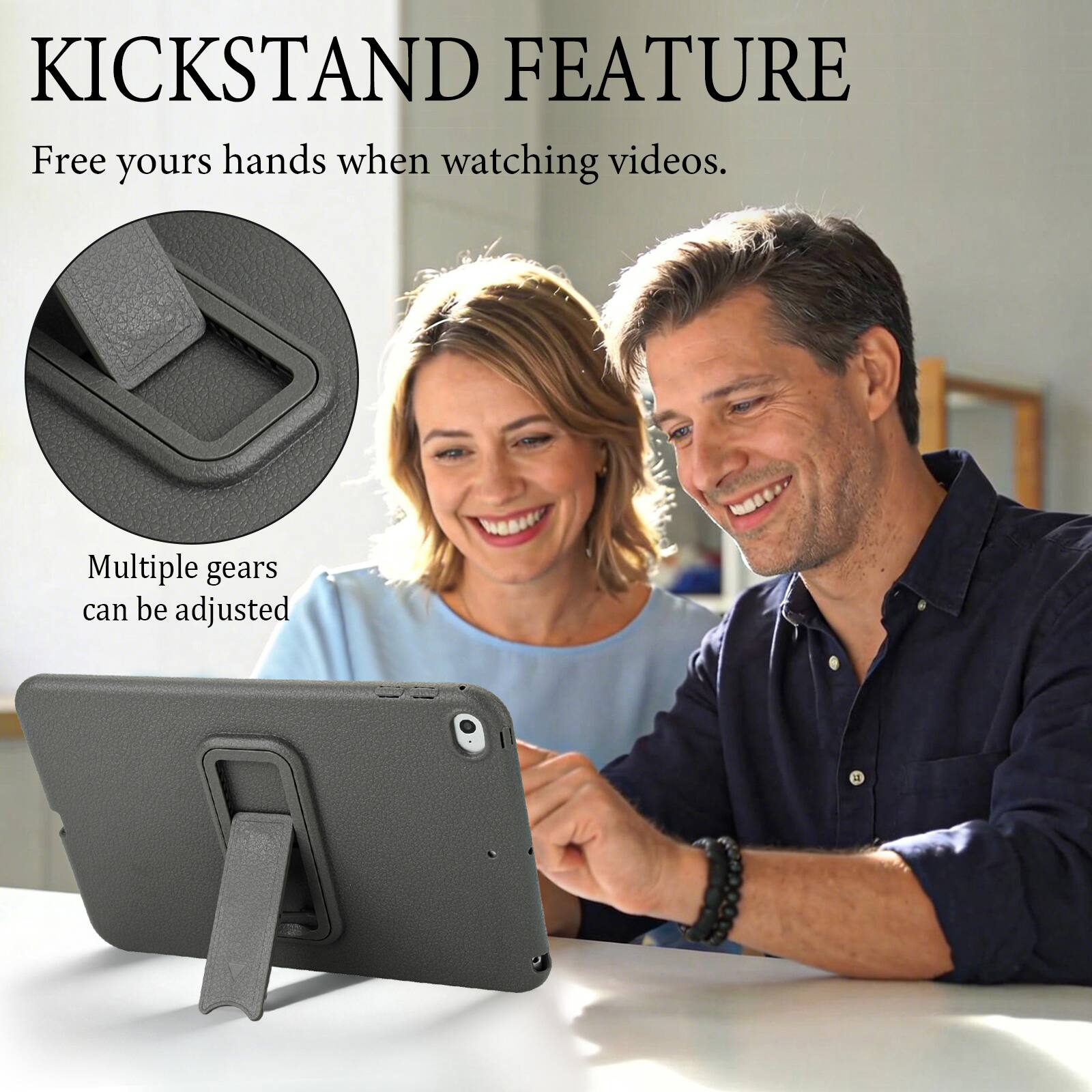 KICKSTAND FEATURE  
Free your hands when watching videos.  
Multiple gears can be adjusted