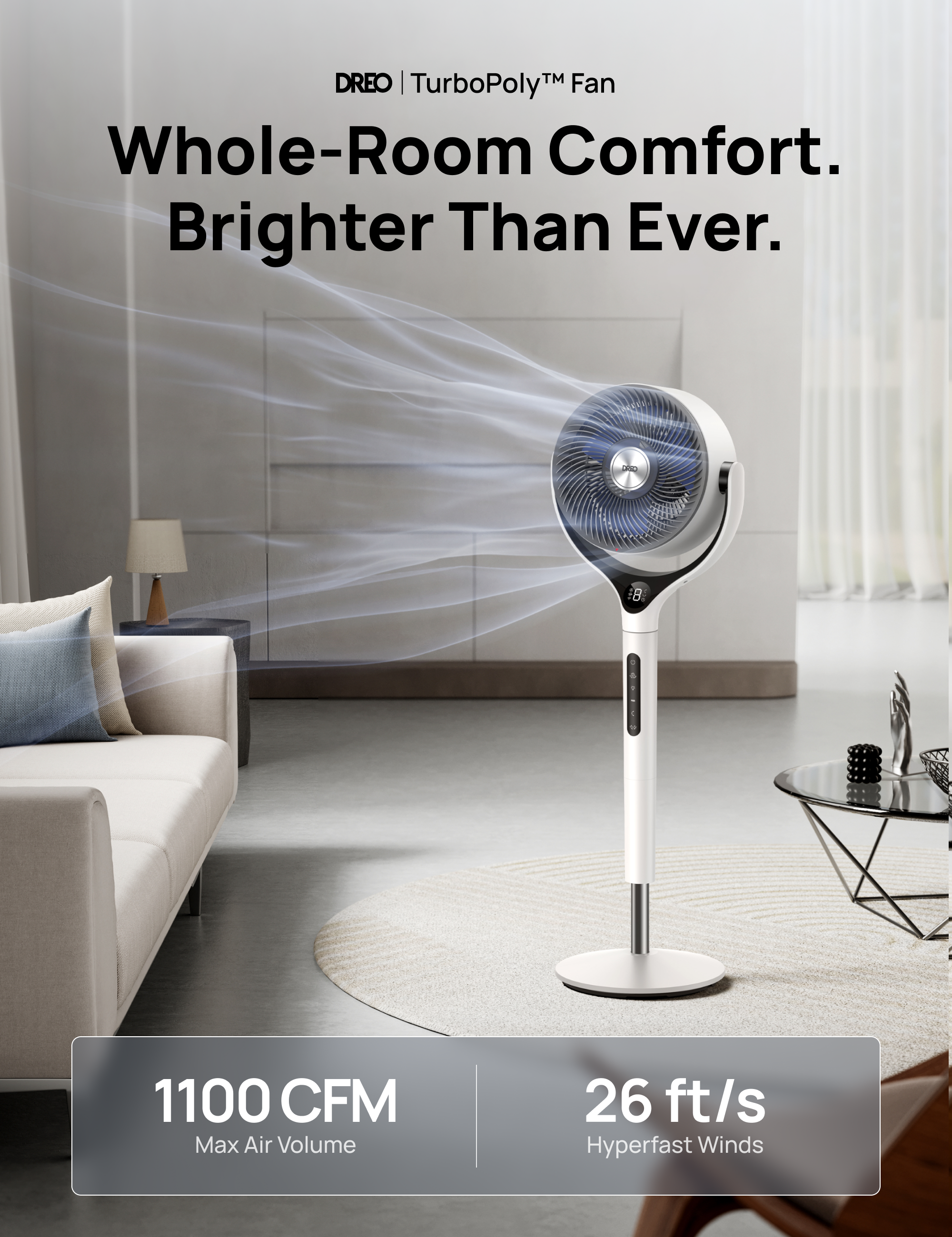 DREO | TurboPoly™ Fan  
Whole-Room Comfort. Brighter Than Ever.  

1100 CFM Max Air Volume  
26 ft/s Hyperfast Winds