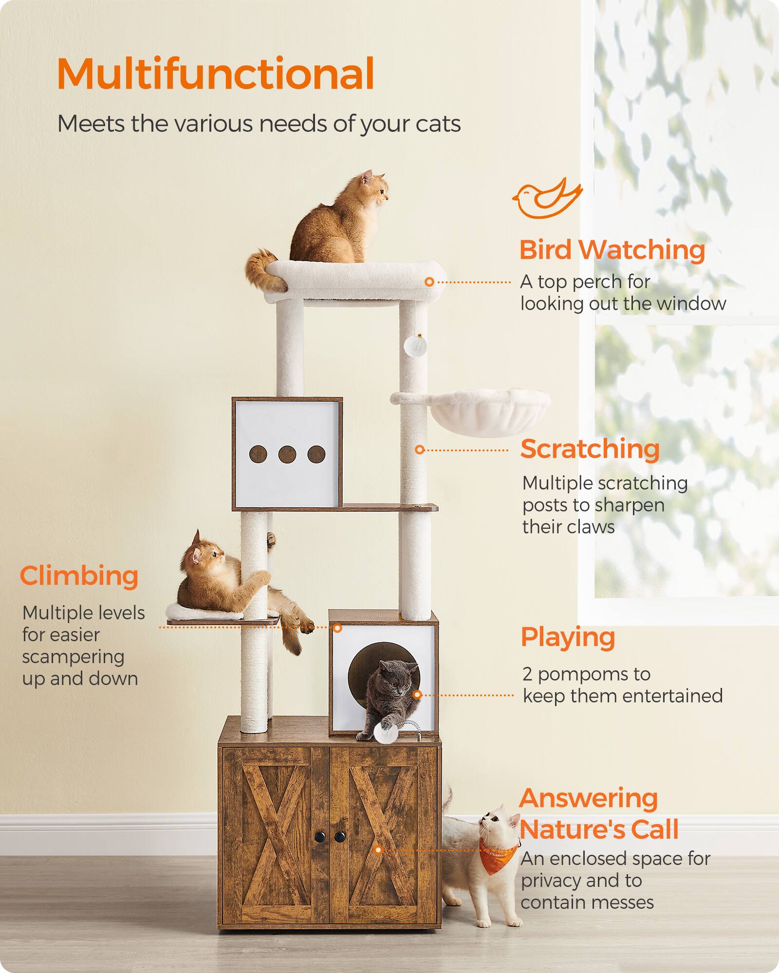 Multifunctional  
Meets the various needs of your cats

Bird Watching  
A top perch for looking out the window

Scratching  
Multiple scratching posts to sharpen their claws

Climbing  
Multiple levels for easier scampering up and down

Playing  
2 pompoms to keep them entertained

Answering Nature's Call  
An enclosed space for privacy and to contain messes