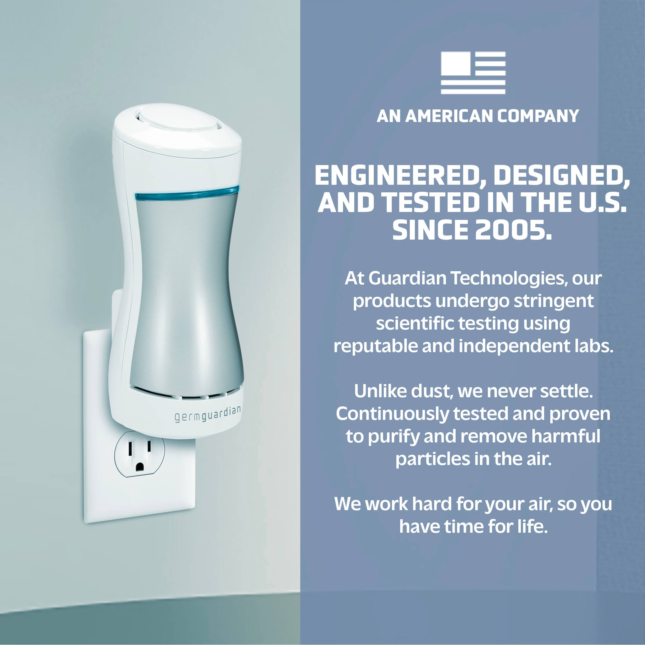 AN AMERICAN COMPANY ENGINEERED, DESIGNED, AND TESTED IN THE U.S. SINCE 2005. At Guardian Technologies, our products undergo stringent scientific testing using reputable and independent labs. GermGuardian Unlike dust, we never settle. Continuously tested and proven to purify and remove harmful particles in the air. We work hard for your air, so you have time for life.
