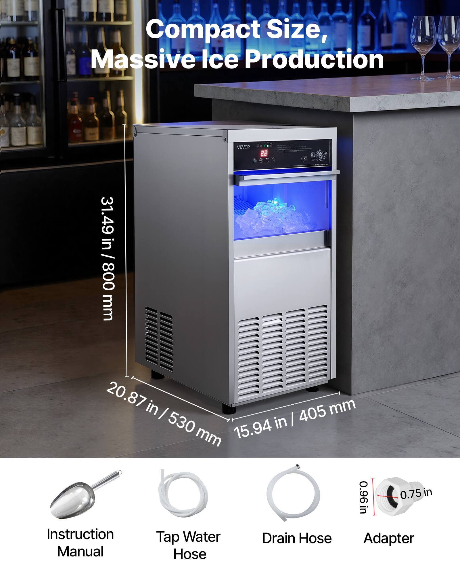 Compact Size, Massive Ice Production

VEVOR

31.49 in / 800 mm

20.87 in / 530 mm

15.94 in / 405 mm

0.96 in

0.75 in

Instruction Manual

Tap Water Hose

Drain Hose

Adapter