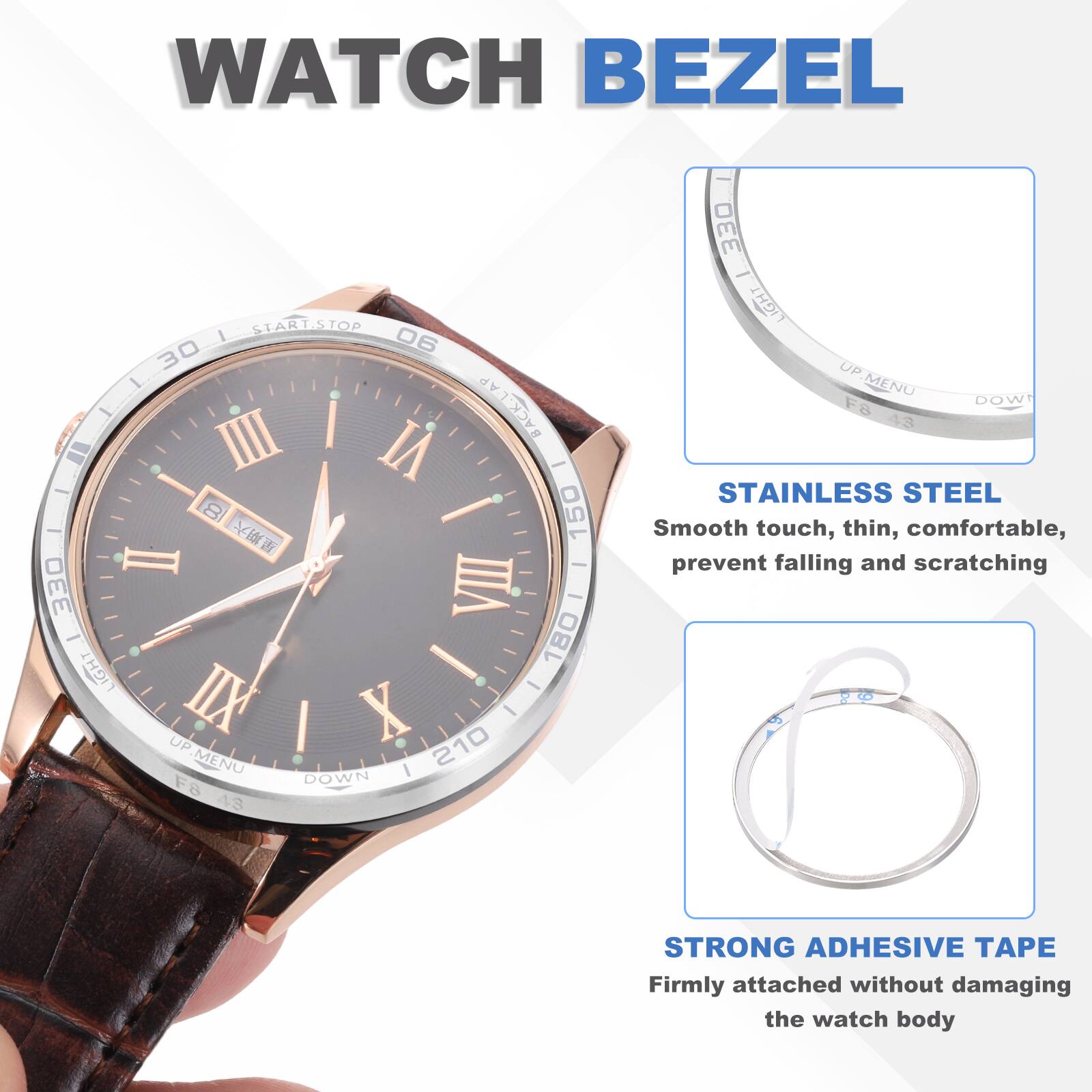 WATCH BEZEL

- START/STOP I 06 30 - I BACK-LAP 10 IIII VI T - - I 150 |  II ee 330 VIII - - ! 180 LIGHT - IIX X UP 210 MENU I DOWN F8 43 | 330 - LIGHT UP.MENU DOWN F8 43

STAINLESS STEEL
Smooth touch, thin, comfortable, prevent falling and scratching

STRONG ADHESIVE TAPE
Firmly attached without damaging the watch body