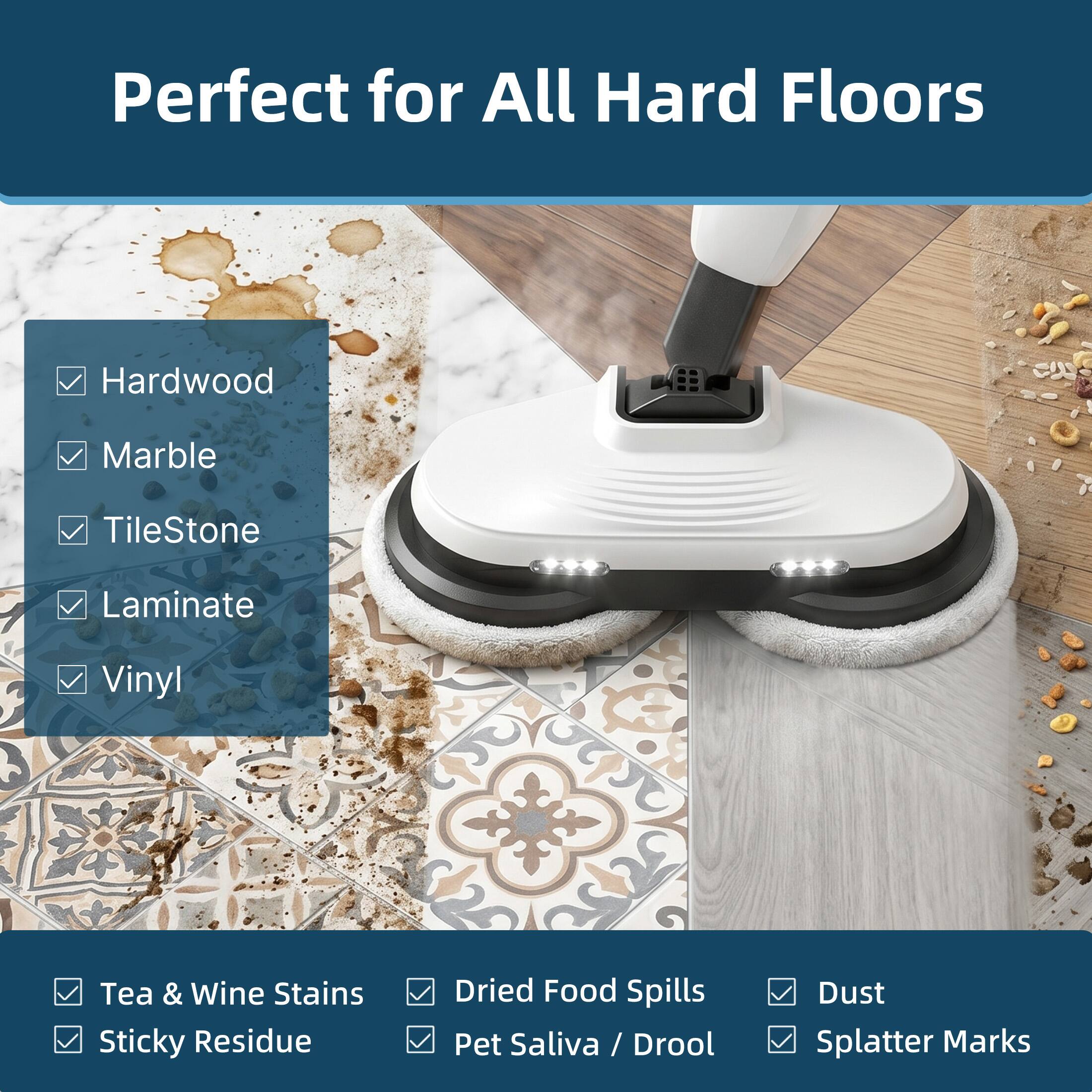 Perfect for All Hard Floors

Hardwood  
Marble  
TileStone  
Laminate  
Vinyl  

Tea & Wine Stains  
Sticky Residue  
Dried Food Spills  
Pet Saliva / Drool  
Dust  
Splatter Marks
