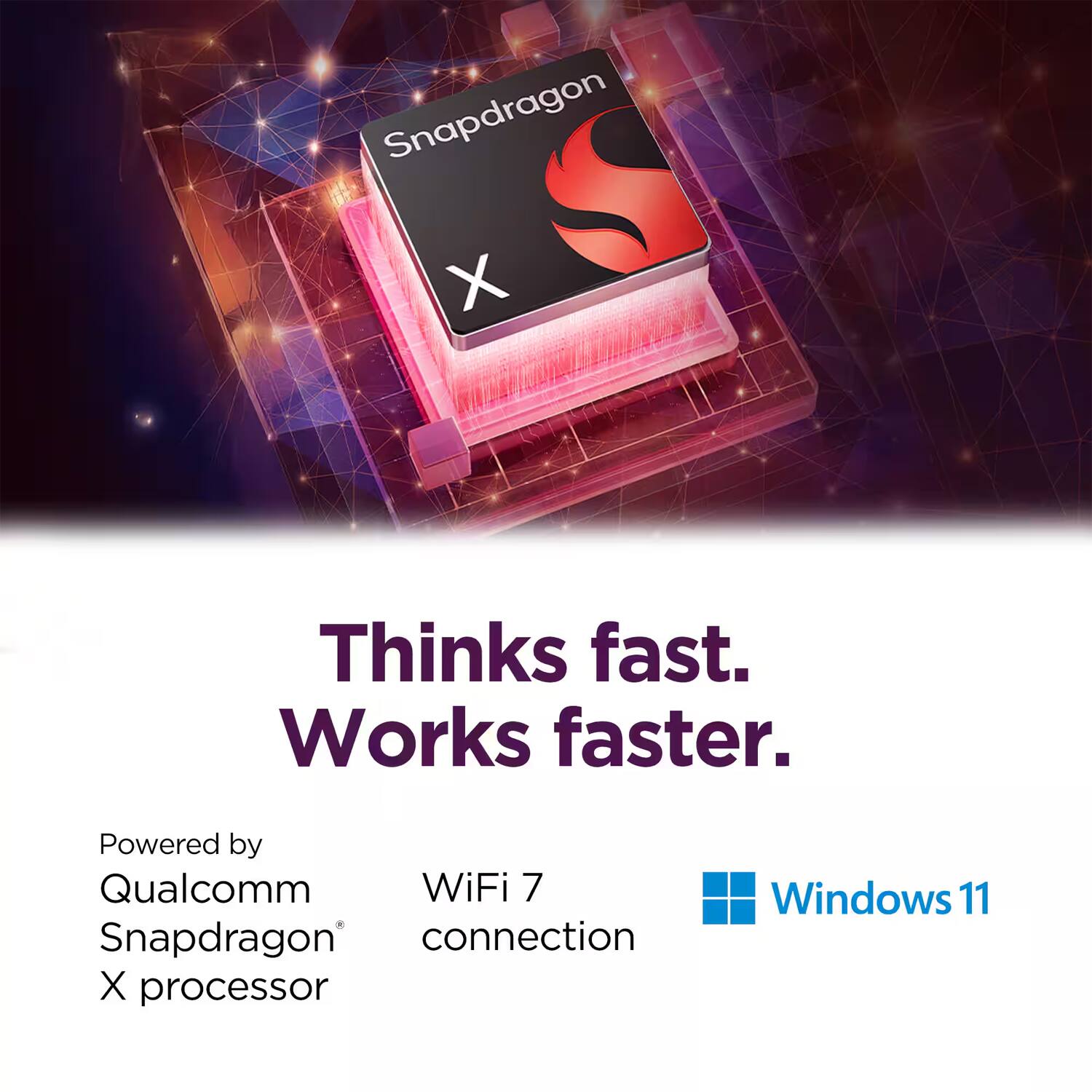 Snapdragon X  
Thinks fast.  
Works faster.  

Powered by  
Qualcomm Snapdragon X processor  

WiFi 7 connection  

Windows 11