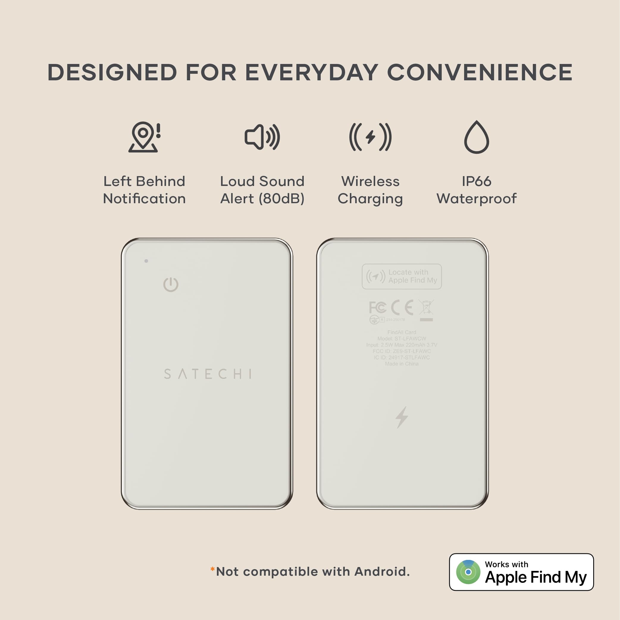 DESIGNED FOR EVERYDAY CONVENIENCE

- Left Behind Notification
- Loud Sound Alert (80dB)
- Wireless Charging
- IP66 Waterproof

Locate with Apple Find My

FC C CN SATECHI FINGhE Cor Model e LPAWCI inoxe N Sdos 2mAn 2 F0O d 209 SEAFANG C - 2A 017-STLFAWC

*Not compatible with Android. Works with Apple Find My