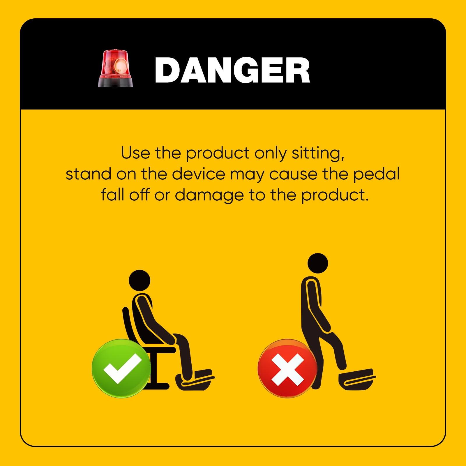 DANGER  
Use the product only sitting, stand on the device may cause the pedal fall off or damage to the product.