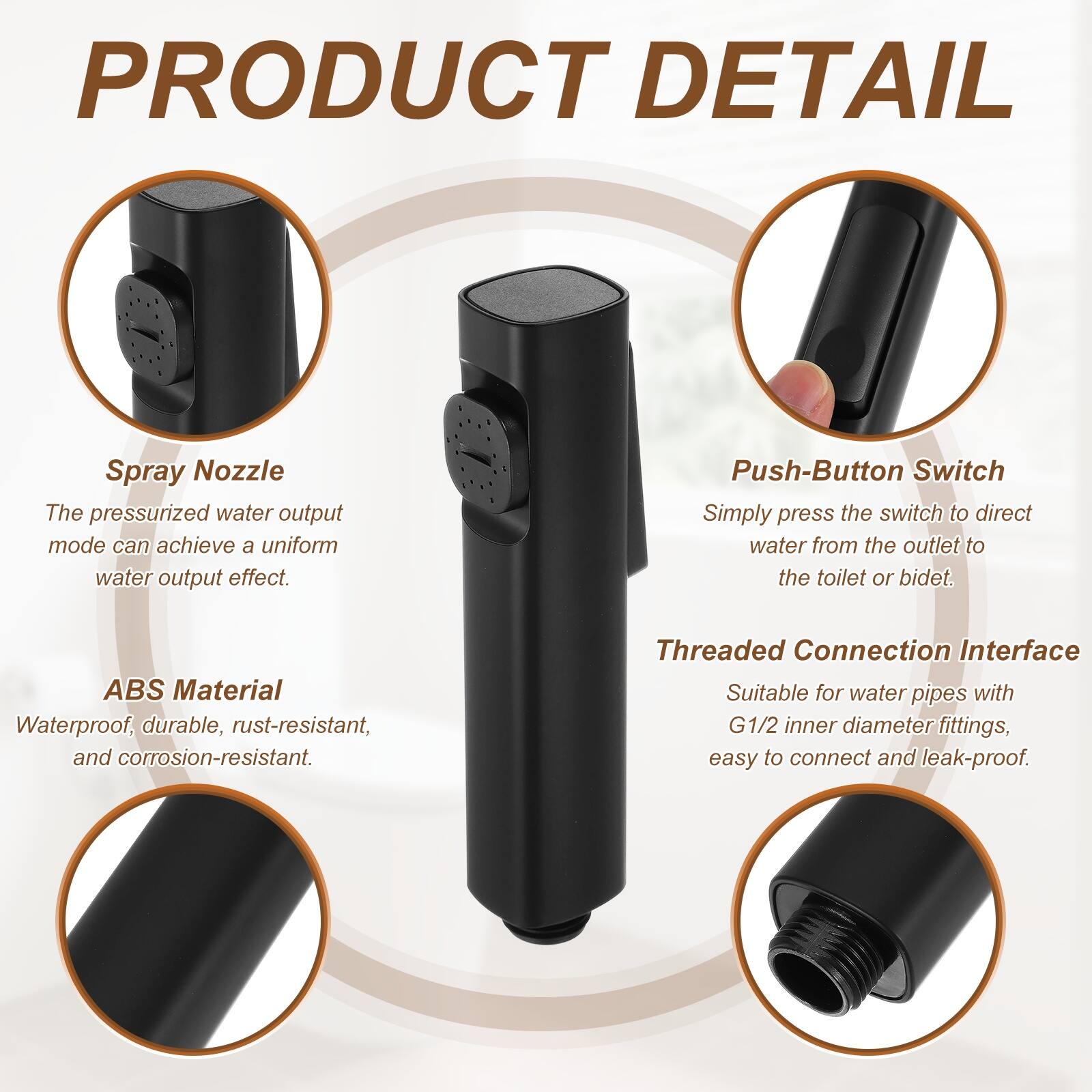 PRODUCT DETAIL

Spray Nozzle
The pressurized water output mode can achieve a uniform water output effect.

Push-Button Switch
Simply press the switch to direct water from the outlet to the toilet or bidet.

ABS Material
Waterproof, durable, rust-resistant, and corrosion-resistant.

Threaded Connection Interface
Suitable for water pipes with G1/2 inner diameter fittings, easy to connect and leak-proof.