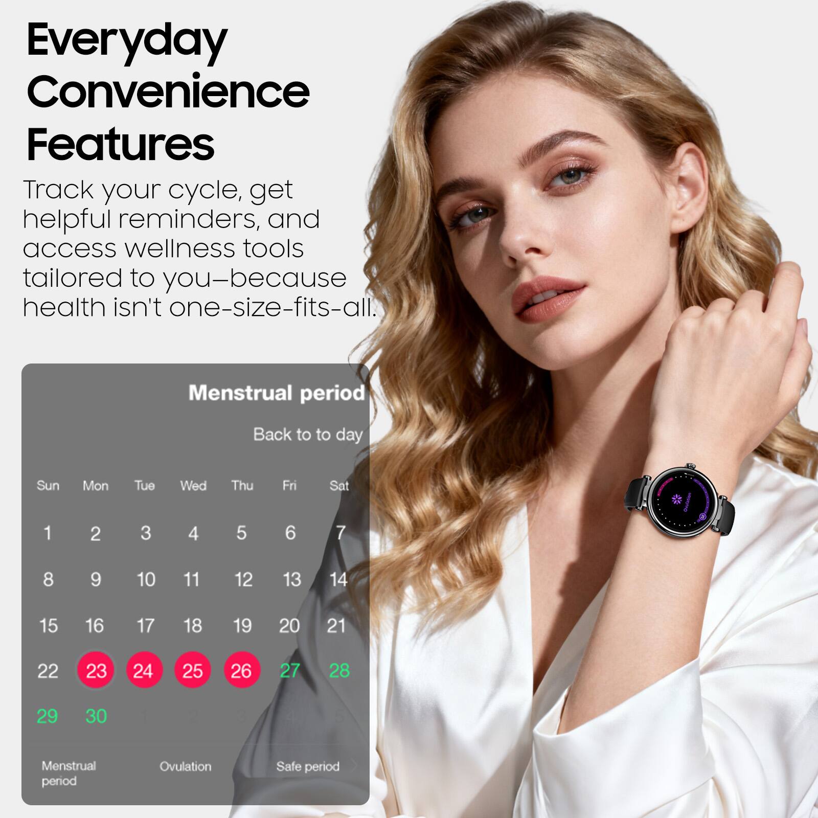 Everyday Convenience Features

Track your cycle, get helpful reminders, and access wellness tools tailored to you—because health isn't one-size-fits-all.

Menstrual period

Back to today

Sun Mon Tue Wed Thu Fri Sat

1 2 3 4 5 6 7

8 9 10 11 12 13 14

15 16 17 18 19 20 21

22 23 24 25 26 27 28

29 30

Menstrual period Ovulation Safe period