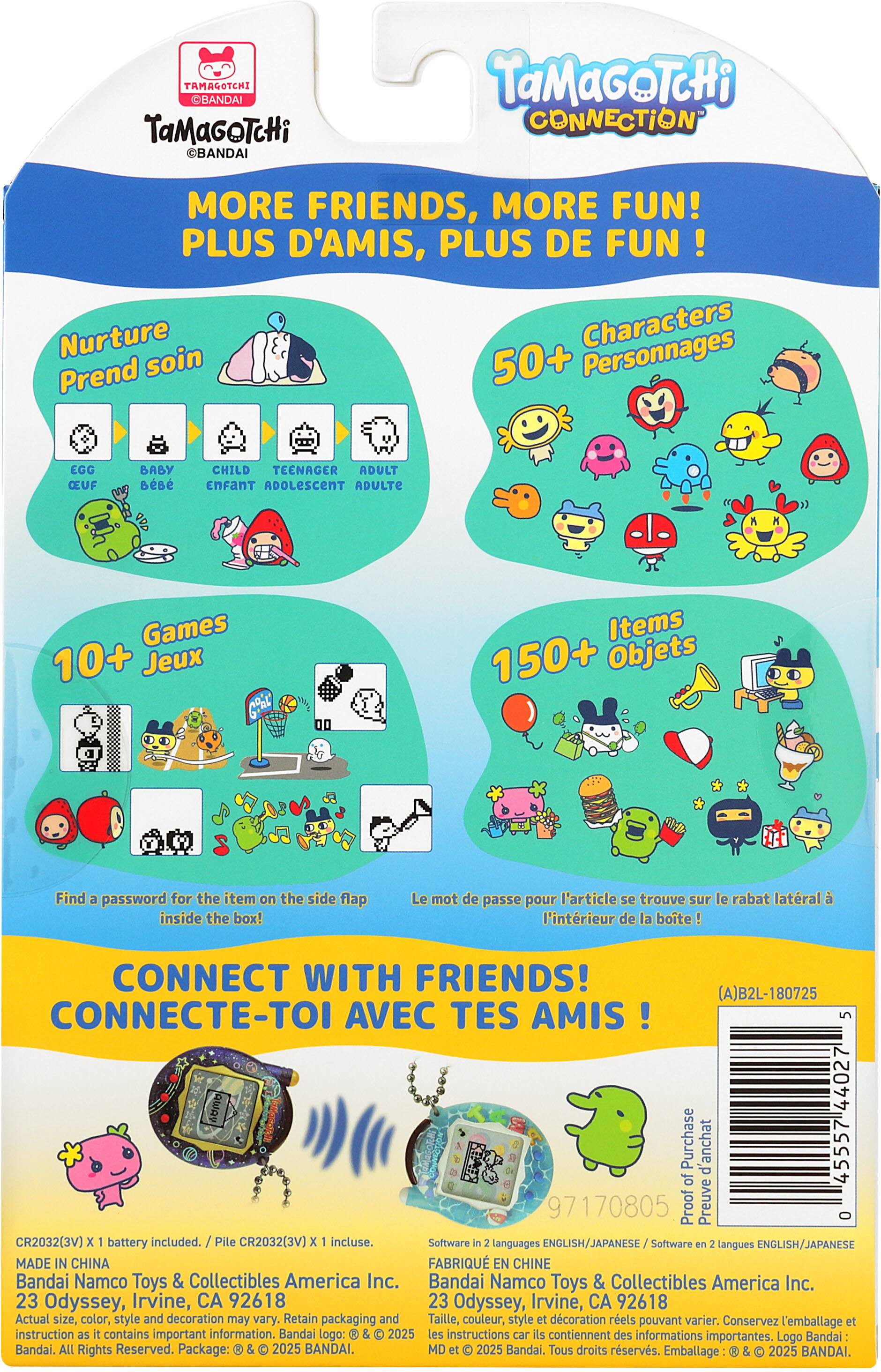 TAMAGOTCHI BANDAI TaMaGoTcHi BANDAI TaMaGoTcHi CONNECTION MORE FRIENDS, MORE FUN! PLUS D'AMIS, PLUS DE FUN! Nurture Characters Prend soin 50+ Personnages EGG CEUF BABY CHILD TEENAGER ADULT EnFAnT ADOLESCENT ADULTE K Games 10+ Jeux Items 150+ Objets Find a password for the item on the side flap inside the box! Le mot de passe pour l'article se trouve sur le rabat latral à l'intérieur de la boite! CONNECT WITH FRIENDS! (A)B2L-180725 CONNECTE-TOI AVEC TES AMIS 5 AWA 44027 Purchase d'achat 45557 d'of 97170805 Proof Preuve O CR2032(3V) x battery included. Pile CR2032(3V) x incluse. Software in 2 languages ENGLISH/JAPANESE Software en 2 langues ENGLISH/JAPANESE MADE IN CHINA FAB