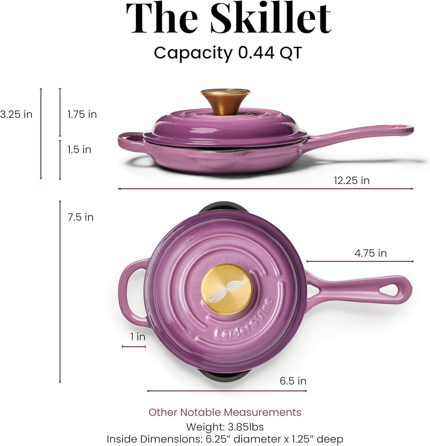 The Skillet  
Capacity: 0.44 QT  

Other Notable Measurements  
Weight: 3.85lbs  
Inside Dimensions: 6.25" diameter x 1.25" deep  

Dimensions:  
- 3.25 in  
- 1.75 in  
- 1.5 in  
- 7.5 in  
- 12.25 in  
- 4.75 in  
- 1 in  
- 6.5 in