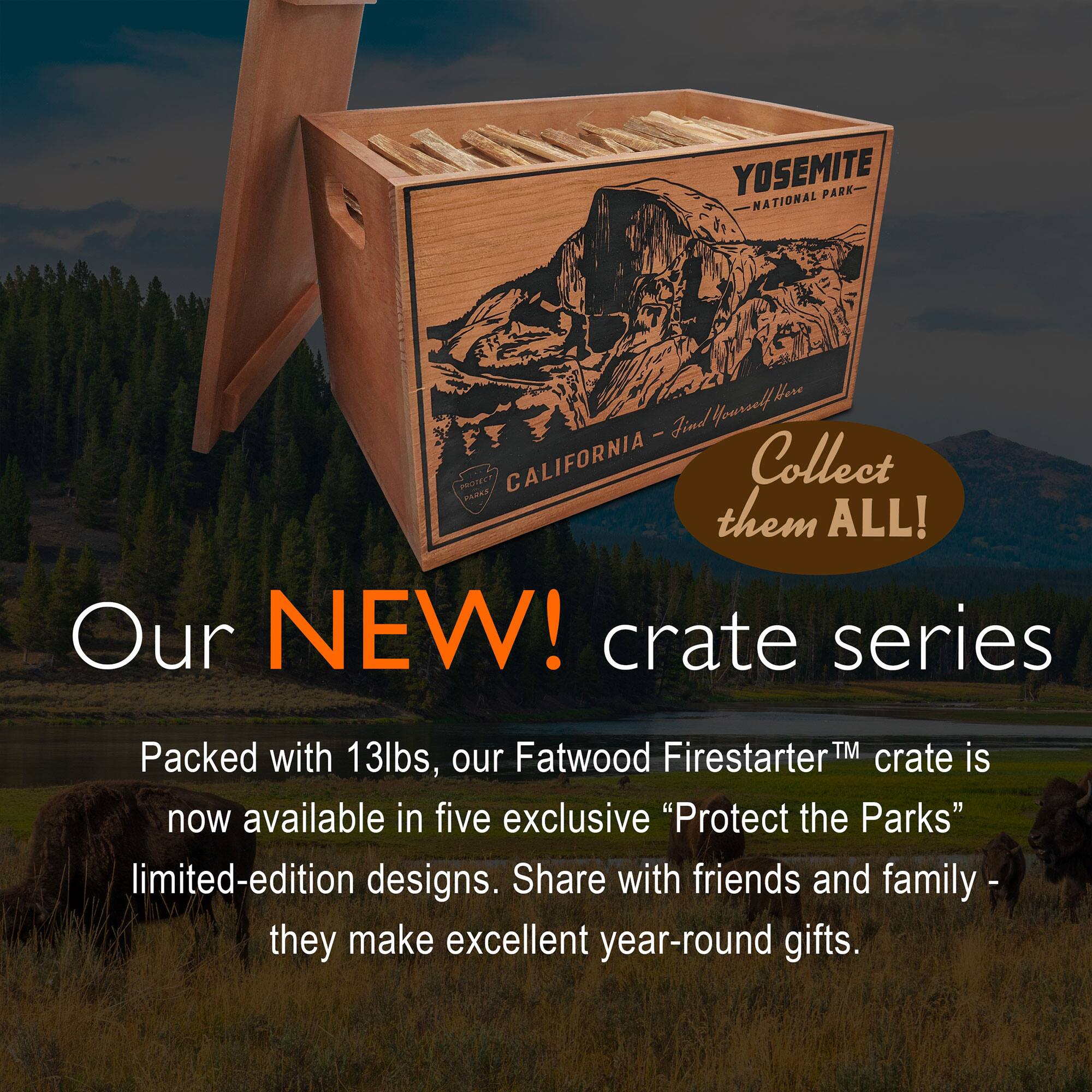 YOSEMITE NATIONAL PARK  
CALIFORNIA - Find Yourself Here  

Collect them ALL!  

Our NEW! crate series  

Packed with 13lbs, our Fatwood Firestarter™ crate is now available in five exclusive "Protect the Parks" limited-edition designs. Share with friends and family - they make excellent year-round gifts.