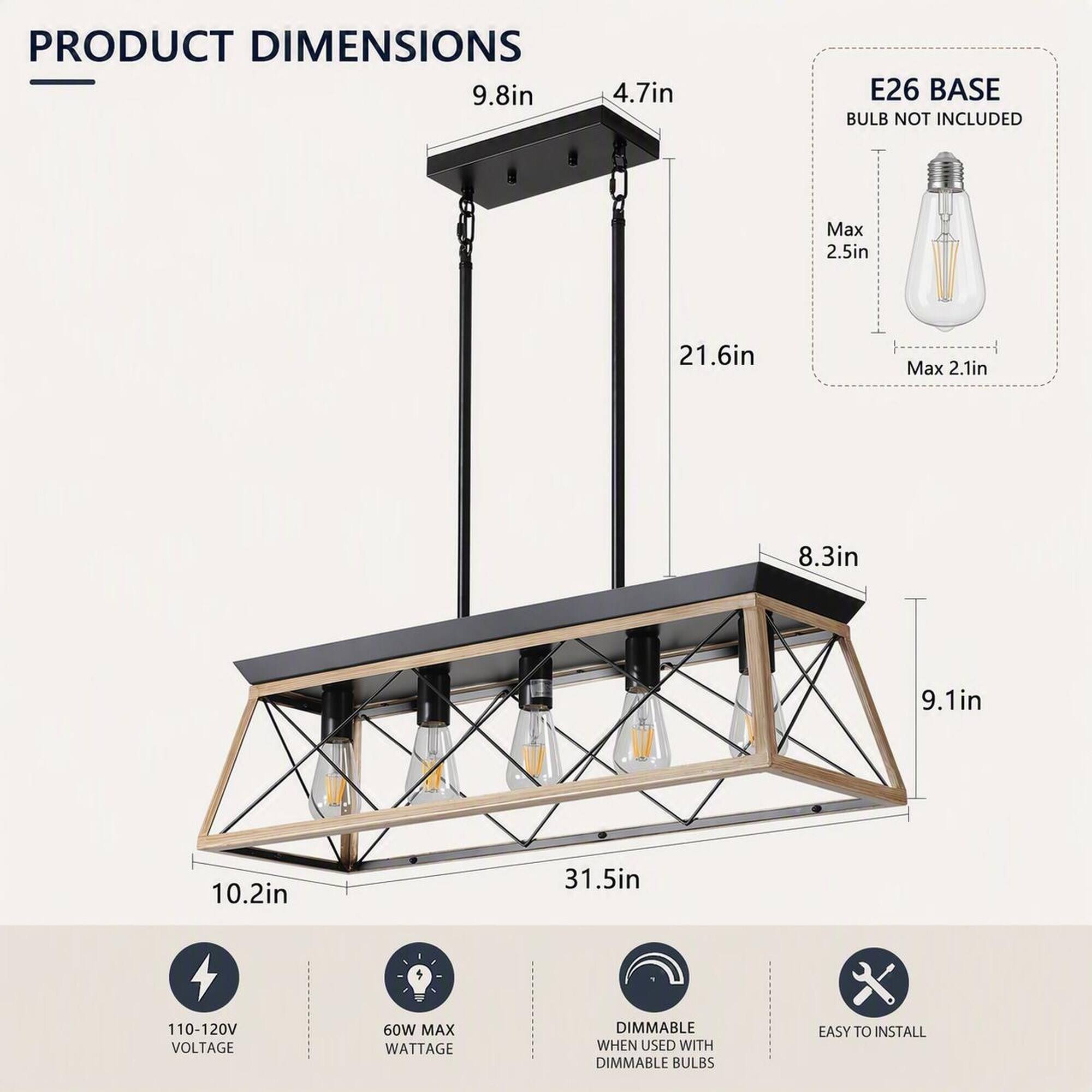 PRODUCT DIMENSIONS - 9.8in 4.7in  
E26 BASE BULB NOT INCLUDED  
Max 2.5in  
21.6in  
Max 2.1in  
8.3in  
9.1in  
10.2in  
31.5in  
110-120V VOLTAGE  
60W MAX WATTAGE  
DIMMABLE WHEN USED WITH DIMMABLE BULBS  
EASY TO INSTALL