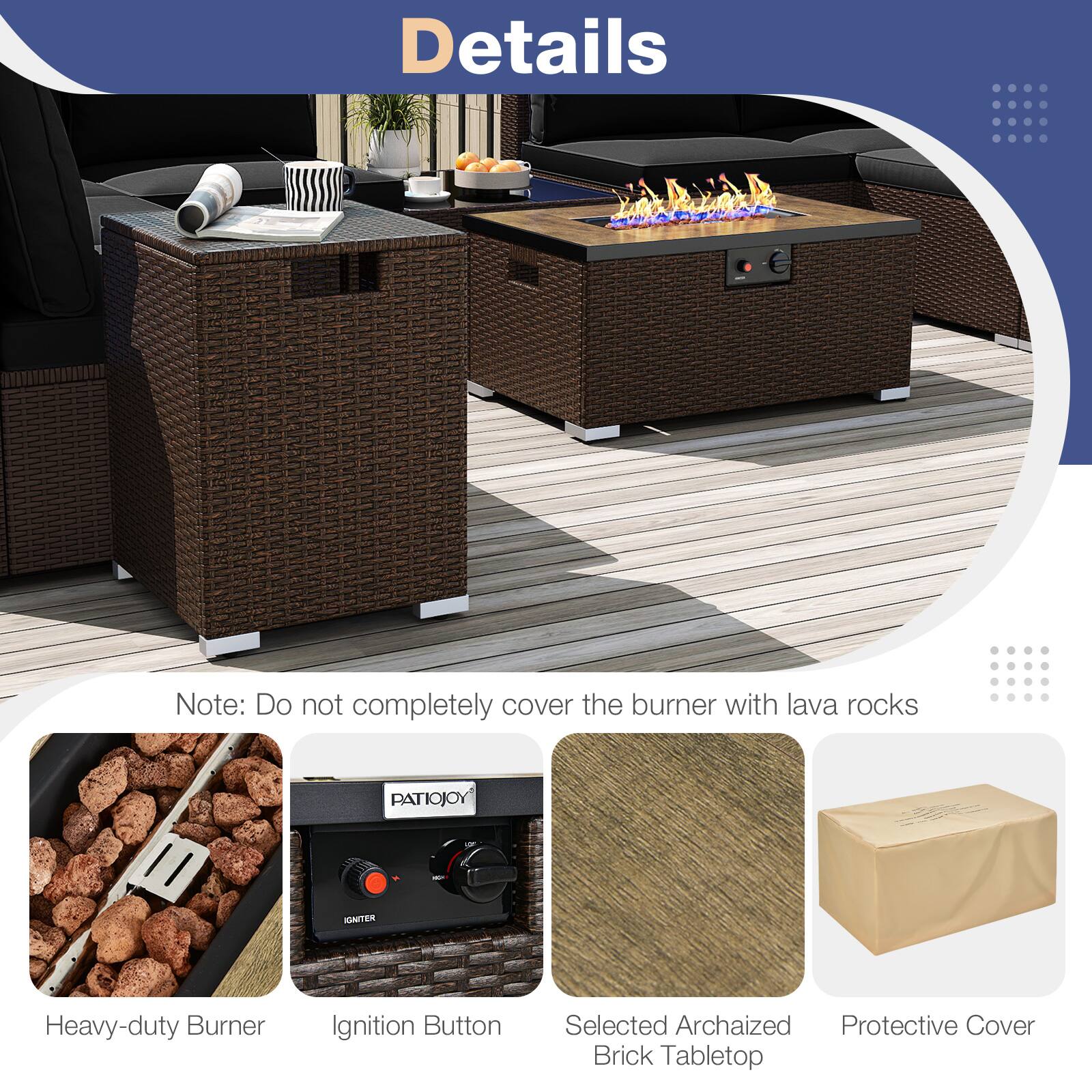 Details

Note: Do not completely cover the burner with lava rocks

- Heavy-duty Burner
- Ignition Button
- Selected Archaized Brick Tabletop
- Protective Cover