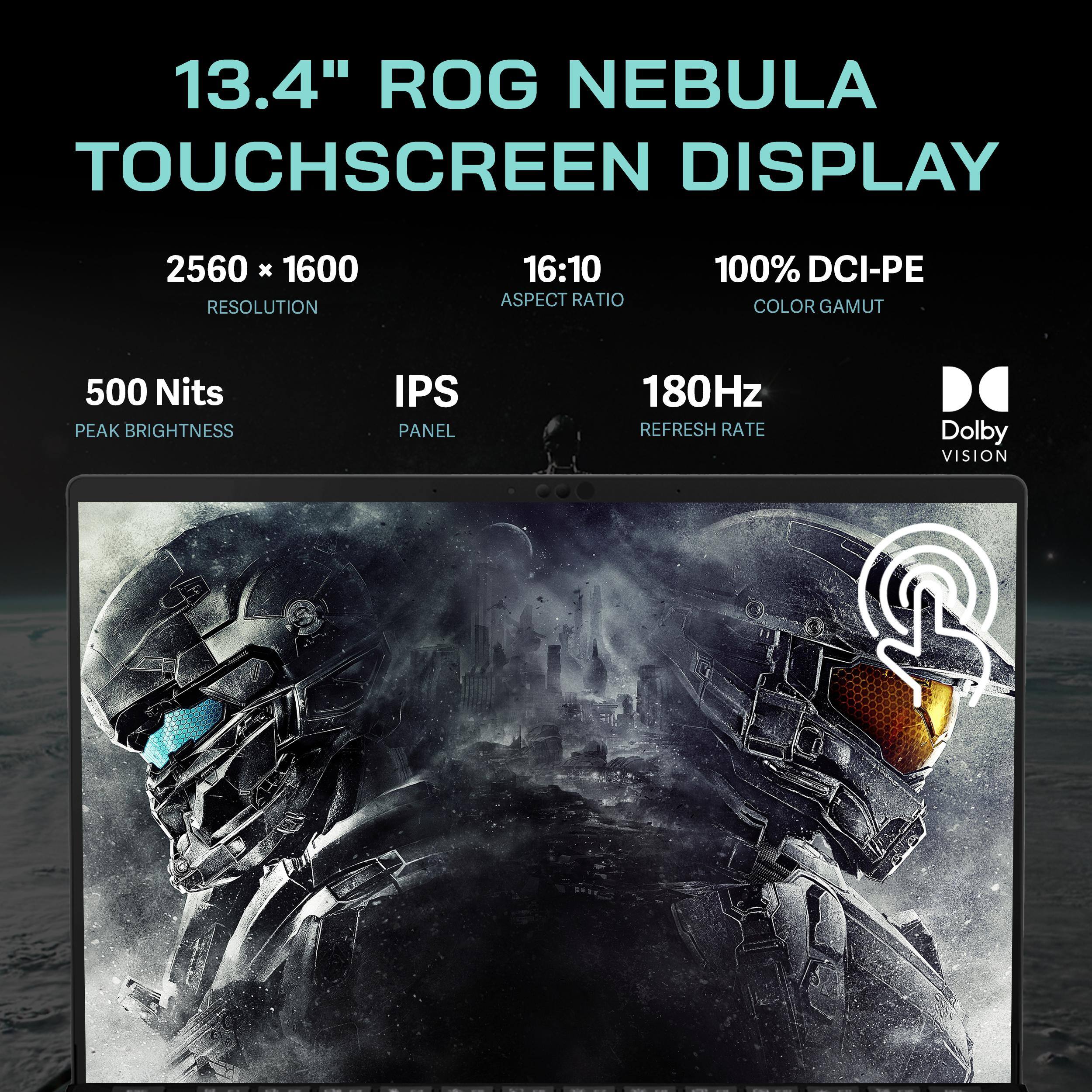 13.4" ROG NEBULA TOUCHSCREEN DISPLAY  
2560 x 1600 RESOLUTION  
16:10 ASPECT RATIO  
100% DCI-PE COLOR GAMUT  
500 Nits PEAK BRIGHTNESS  
IPS PANEL  
180Hz REFRESH RATE  
Dolby VISION