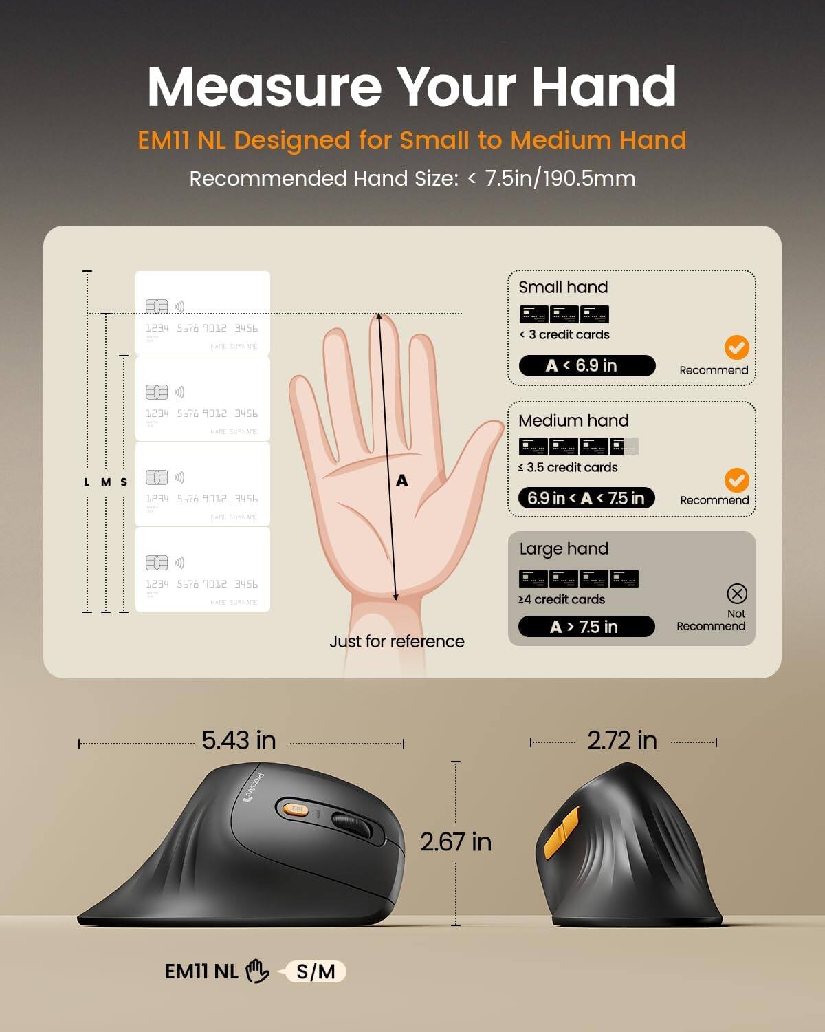 Measure Your Hand  
EM11 NL Designed for Small to Medium Hand  
Recommended Hand Size: 7.5in/190.5mm  

Small hand  
< 3 credit cards  
A < 6.9 in  
Recommend  

Medium hand  
3.5 credit cards  
6.9 in < A < 7.5 in  
Recommend  

Large hand  
> 4 credit cards  
A > 7.5 in  
Not Recommend  

Just for reference  
5.43 in  
2.72 in  
2.67 in  

EM11 NL  
S/M