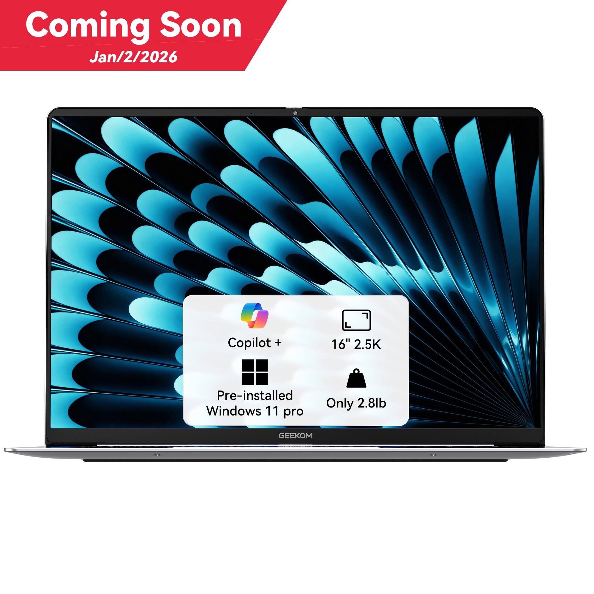 Coming Soon  
Jan/2/2026  

Copilot+  
16" 2.5K  
Pre-installed Windows 11 Pro  
Only 2.8lb  

GEEKOM